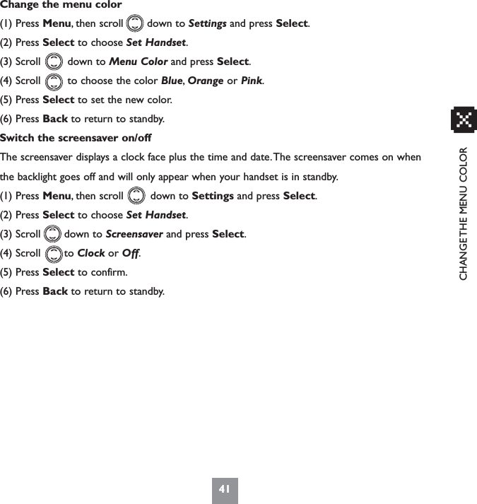 CHANGE THE MENU COLORChange the menu color(1) Press Menu, then scroll       down to Settings and press Select.(2) Press Select to choose Set Handset.(3) Scroll        down to Menu Color and press Select.(4) Scroll        to choose the color Blue,Orange or Pink.(5) Press Select to set the new color.(6) Press Back to return to standby.Switch the screensaver on/offThe screensaver displays a clock face plus the time and date.The screensaver comes on whenthe backlight goes off and will only appear when your handset is in standby.(1) Press Menu, then scroll        down to Settings and press Select.(2) Press Select to choose Set Handset.(3) Scroll       down to Screensaver and press Select.(4) Scroll       to Clock or Off.(5) Press Select to confirm.(6) Press Back to return to standby.41x