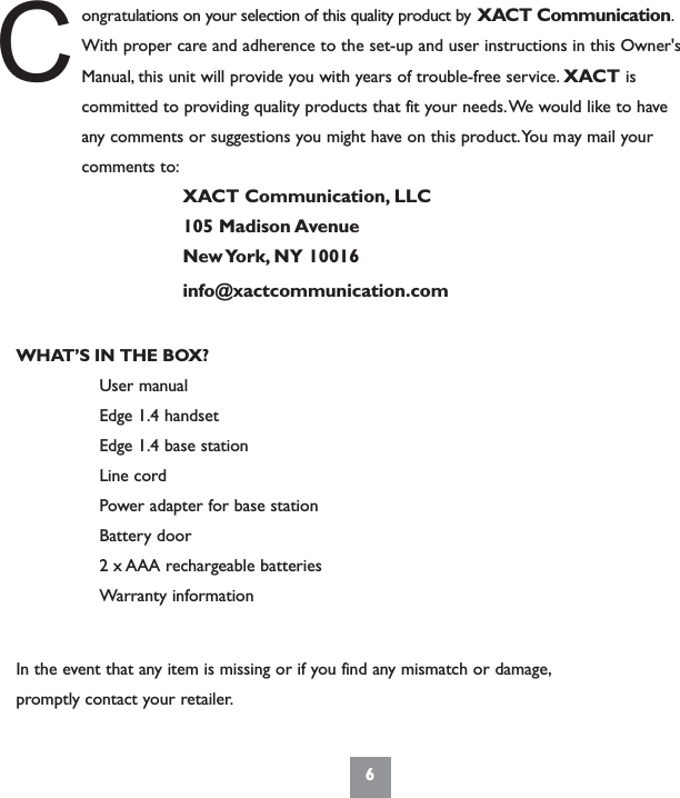 6ongratulations on your selection of this quality product by XACT Communication.With proper care and adherence to the set-up and user instructions in this Owner&apos;sManual, this unit will provide you with years of trouble-free service. XACT iscommitted to providing quality products that fit your needs.We would like to haveany comments or suggestions you might have on this product.You may mail yourcomments to:XACT Communication, LLC105 Madison AvenueNew York, NY  10016info@xactcommunication.comWHAT’S IN THE BOX?User manualEdge 1.4 handset Edge 1.4 base stationLine cordPower adapter for base stationBattery door2 x AAA rechargeable batteriesWarranty informationIn the event that any item is missing or if you find any mismatch or damage,promptly contact your retailer.C