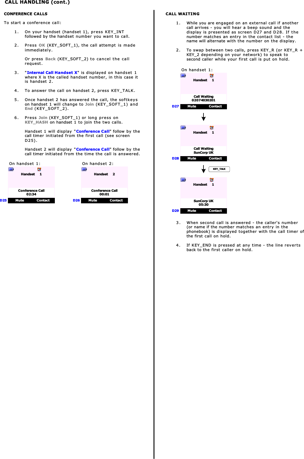 CALL HANDLING (cont.)CONFERENCE CALLSTo start a conference call:1. On your handset (handset 1), press KEY_INTfollowed by the handset number you want to call.2. Press OK (KEY_SOFT_1), the call attempt is madeimmediately.Or press Back (KEY_SOFT_2) to cancel the callrequest.3. &quot;Internal Call Handset X&quot; is displayed on handset 1where X is the called handset number, in this case itis handset 2.4. To answer the call on handset 2, press KEY_TALK.5. Once handset 2 has answered the call, the softkeyson handset 1 will change to Join (KEY_SOFT_1) andEnd (KEY_SOFT_2).6. Press Join (KEY_SOFT_1) or long press onKEY_HASH on handset 1 to join the two calls.Handset 1 will display &quot;Conference Call&quot; follow by thecall timer initiated from the first call (see screenD25).Handset 2 will display &quot;Conference Call&quot; follow by thecall timer initiated from the time the call is answered.On handset 1:Mute ContactHandset     1D25Conference Call02:34On handset 2:Mute ContactHandset     2D26Conference Call00:01CALL WAITING1. While you are engaged on an external call if anothercall arrives - you will hear a beep sound and thedisplay is presented as screen D27 and D28. If thenumber matches an entry in the contact list - thename will alternate with the number on the display.2. To swap between two calls, press KEY_R (or KEY_R +KEY_2 depending on your network) to speak tosecond caller while your first call is put on hold.On handset 1:Mute ContactHandset     1D27Call Waiting02074030201Mute ContactHandset     1D28Call WaitingSunCorp UKKEY_TALKMute ContactHandset     1D29SunCorp UK05:303. When second call is answered - the caller&apos;s number(or name if the number matches an entry in thephonebook) is displayed together with the call timer ofthe first call on hold.4. If KEY_END is pressed at any time - the line revertsback to the first caller on hold.