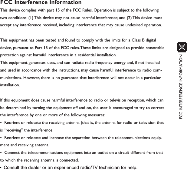 FCC INTERFERENCE INFORMATIONxFCC Interference InformationThis device complies with part 15 of the FCC Rules. Operation is subject to the followingtwo conditions: (1) This device may not cause harmful interference; and (2) This device mustaccept any interference received, including interference that may cause undesired operation.This equipment has been tested and found to comply with the limits for a Class B digitaldevice, pursuant to Part 15 of the FCC rules.These limits are designed to provide reasonableprotection against harmful interference in a residential installation.This equipment generates, uses, and can radiate radio frequency energy and, if not installedand used in accordance with the instructions, may cause harmful interference to radio com-munications. However, there is no guarantee that interference will not occur in a particularinstallation.If this equipment does cause harmful interference to radio or television reception, which canbe determined by turning the equipment off and on, the user is encouraged to try to correctthe interference by one or more of the following measures:• Reorient or relocate the receiving antenna (that is, the antenna for radio or television thatis “receiving” the interference.• Reorient or relocate and increase the separation between the telecommunications equip-ment and receiving antenna.• Connect the telecommunications equipment into an outlet on a circuit different from thatto which the receiving antenna is connected.•Consult the dealer or an experienced radio/TV technician for help.