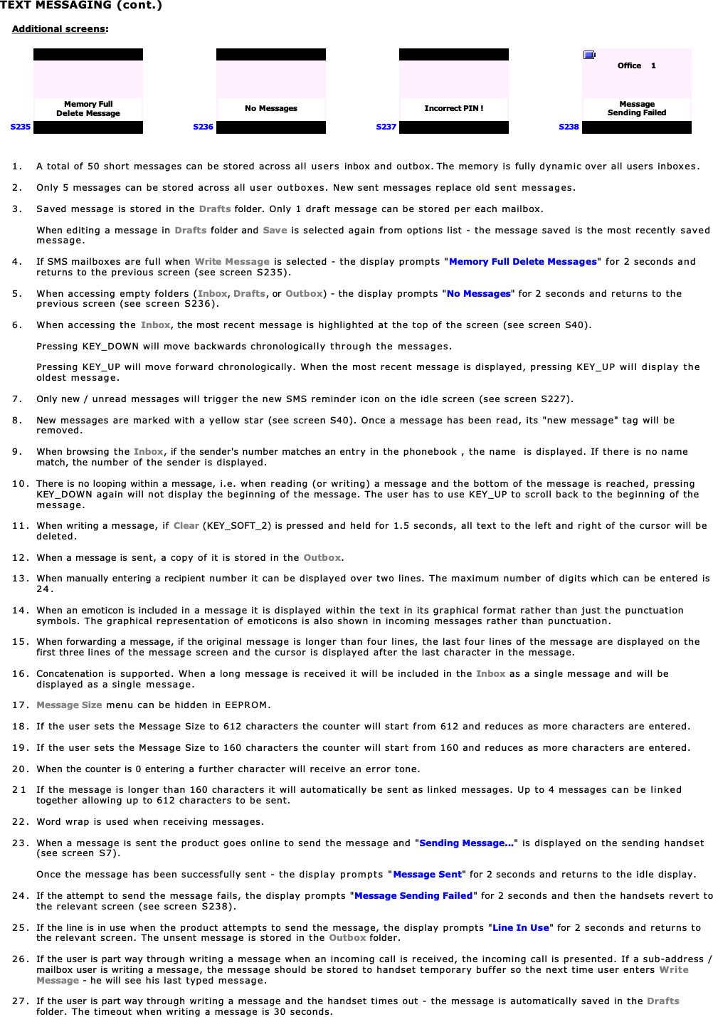 TEXT MESSAGING (cont.)Additional screens:S235Memory FullDelete MessageS236No MessagesS237Incorrect PIN !S238Office     1MessageSending Failed1. A total of 50 short messages can be stored across all users inbox and outbox. The memory is fully dynamic over all users inboxes.2. Only 5 messages can be stored across all user outboxes. New sent messages replace old sent messages.3. Saved message is stored in the Drafts folder. Only 1 draft message can be stored per each mailbox.When editing a message in Drafts folder and Save is selected again from options list - the message saved is the most recently savedmessage.4. If SMS mailboxes are full when Write Message is selected - the display prompts &quot;Memory Full Delete Messages&quot; for 2 seconds andreturns to the previous screen (see screen S235).5. When accessing empty folders (Inbox,Drafts, or Outbox) - the display prompts &quot;No Messages&quot; for 2 seconds and returns to theprevious screen (see screen S236).6. When accessing the Inbox, the most recent message is highlighted at the top of the screen (see screen S40).Pressing KEY_DOWN will move backwards chronologically through the messages.Pressing KEY_UP will move forward chronologically. When the most recent message is displayed, pressing KEY_UP will display theoldest message.7. Only new / unread messages will trigger the new SMS reminder icon on the idle screen (see screen S227).8. New messages are marked with a yellow star (see screen S40). Once a message has been read, its &quot;new message&quot; tag will beremoved.9. When browsing the Inbox, if the sender&apos;s number matches an entry in the phonebook , the name  is displayed. If there is no namematch, the number of the sender is displayed.10. There is no looping within a message, i.e. when reading (or writing) a message and the bottom of the message is reached, pressingKEY_DOWN again will not display the beginning of the message. The user has to use KEY_UP to scroll back to the beginning of themessage.11 . When writing a message, if Clear (KEY_SOFT_2) is pressed and held for 1.5 seconds, all text to the left and right of the cursor will bedeleted.12 . When a message is sent, a copy of it is stored in the Outbox.13 . When manually entering a recipient number it can be displayed over two lines. The maximum number of digits which can be entered is24.14 . When an emoticon is included in a message it is displayed within the text in its graphical format rather than just the punctuationsymbols. The graphical representation of emoticons is also shown in incoming messages rather than punctuation.15 . When forwarding a message, if the original message is longer than four lines, the last four lines of the message are displayed on thefirst three lines of the message screen and the cursor is displayed after the last character in the message.16 . Concatenation is supported. When a long message is received it will be included in the Inbox as a single message and will bedisplayed as a single message.17. Message Size menu can be hidden in EEPROM.18 . If the user sets the Message Size to 612 characters the counter will start from 612 and reduces as more characters are entered.19 . If the user sets the Message Size to 160 characters the counter will start from 160 and reduces as more characters are entered.20 . When the counter is 0 entering a further character will receive an error tone.2 1 If the message is longer than 160 characters it will automatically be sent as linked messages. Up to 4 messages can be linkedtogether allowing up to 612 characters to be sent.22 . Word wrap is used when receiving messages.23 . When a message is sent the product goes online to send the message and &quot;Sending Message...&quot; is displayed on the sending handset(see screen S7).Once the message has been successfully sent - the display prompts &quot;Message Sent&quot; for 2 seconds and returns to the idle display.24. If the attempt to send the message fails, the display prompts &quot;Message Sending Failed&quot; for 2 seconds and then the handsets revert tothe relevant screen (see screen S238).25. If the line is in use when the product attempts to send the message, the display prompts &quot;Line In Use&quot; for 2 seconds and returns tothe relevant screen. The unsent message is stored in the Outbox folder.26 . If the user is part way through writing a message when an incoming call is received, the incoming call is presented. If a sub-address /mailbox user is writing a message, the message should be stored to handset temporary buffer so the next time user enters WriteMessage - he will see his last typed message.27. If the user is part way through writing a message and the handset times out - the message is automatically saved in the Draftsfolder. The timeout when writing a message is 30 seconds.