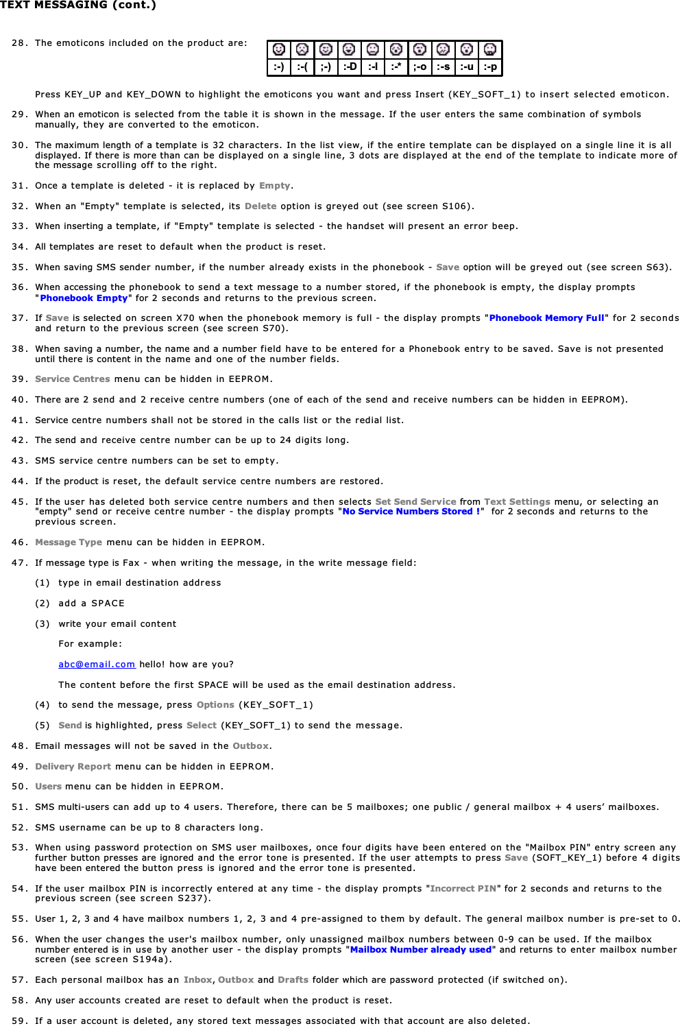 TEXT MESSAGING (cont.)28 . The emoticons included on the product are:Press KEY_UP and KEY_DOWN to highlight the emoticons you want and press Insert (KEY_SOFT_1) to insert selected emoticon.29 . When an emoticon is selected from the table it is shown in the message. If the user enters the same combination of symbolsmanually, they are converted to the emoticon.30 . The maximum length of a template is 32 characters. In the list view, if the entire template can be displayed on a single line it is alldisplayed. If there is more than can be displayed on a single line, 3 dots are displayed at the end of the template to indicate more ofthe message scrolling off to the right.31 . Once a template is deleted - it is replaced by Empty.32 . When an &quot;Empty&quot; template is selected, its Delete option is greyed out (see screen S106).33 . When inserting a template, if &quot;Empty&quot; template is selected - the handset will present an error beep.34. All templates are reset to default when the product is reset.35 . When saving SMS sender number, if the number already exists in the phonebook - Save option will be greyed out (see screen S63).36 . When accessing the phonebook to send a text message to a number stored, if the phonebook is empty, the display prompts&quot;Phonebook Empty&quot; for 2 seconds and returns to the previous screen.37. If Save is selected on screen X70 when the phonebook memory is full - the display prompts &quot;Phonebook Memory Full&quot; for 2 secondsand return to the previous screen (see screen S70).38 . When saving a number, the name and a number field have to be entered for a Phonebook entry to be saved. Save is not presenteduntil there is content in the name and one of the number fields.39. Service Centres menu can be hidden in EEPROM.40 . There are 2 send and 2 receive centre numbers (one of each of the send and receive numbers can be hidden in EEPROM).41 . Service centre numbers shall not be stored in the calls list or the redial list.42 . The send and receive centre number can be up to 24 digits long.43 . SMS service centre numbers can be set to empty.44. If the product is reset, the default service centre numbers are restored.45 . If the user has deleted both service centre numbers and then selects Set Send Service from Text Settings menu, or selecting an&quot;empty&quot; send or receive centre number - the display prompts &quot;No Service Numbers Stored !&quot;  for 2 seconds and returns to theprevious screen.46. Message Type menu can be hidden in EEPROM.47 . If message type is Fax - when writing the message, in the write message field:(1) type in email destination address(2) add a SPACE(3) write your email contentFor example:abc@email.com hello! how are you?The content before the first SPACE will be used as the email destination address.(4) to send the message, press Options (KEY_SOFT_1)(5) Send is highlighted, press Select (KEY_SOFT_1) to send the message.48 . Email messages will not be saved in the Outbox.49. Delivery Report menu can be hidden in EEPROM.50. Users menu can be hidden in EEPROM.51 . SMS multi-users can add up to 4 users. Therefore, there can be 5 mailboxes; one public / general mailbox + 4 users’ mailboxes.52 . SMS username can be up to 8 characters long.53 . When using password protection on SMS user mailboxes, once four digits have been entered on the &quot;Mailbox PIN&quot; entry screen anyfurther button presses are ignored and the error tone is presented. If the user attempts to press Save (SOFT_KEY_1) before 4 digitshave been entered the button press is ignored and the error tone is presented.54 . If the user mailbox PIN is incorrectly entered at any time - the display prompts &quot;Incorrect PIN&quot; for 2 seconds and returns to theprevious screen (see screen S237).55. User 1, 2, 3 and 4 have mailbox numbers 1, 2, 3 and 4 pre-assigned to them by default. The general mailbox number is pre-set to 0.56 . When the user changes the user&apos;s mailbox number, only unassigned mailbox numbers between 0-9 can be used. If the mailboxnumber entered is in use by another user - the display prompts &quot;Mailbox Number already used&quot; and returns to enter mailbox numberscreen (see screen S194a).57 . Each personal mailbox has an Inbox,Outbox and Drafts folder which are password protected (if switched on).58. Any user accounts created are reset to default when the product is reset.59 . If a user account is deleted, any stored text messages associated with that account are also deleted.:-) :-( :-* ;-o :-s;-) :-D :-u :-p:-l