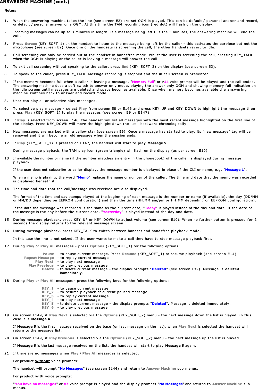 ANSWERING MACHINE (cont.)Notes:1. When the answering machine takes the line (see screen E2) pre-set OGM is played. This can be default / personal answer and record,or default / personal answer only OGM. At this time the TAM recording icon (red dot) will flash on the display.2. Incoming messages can be up to 3 minutes in length. If a message being left fills the 3 minutes, the answering machine will end thecall.3. Press Screen (KEY_SOFT_1) on the handset to listen to the message being left by the caller - this activates the earpiece but not themicrophone (see screen E2). Once one of the handsets is screening the call, the other handsets revert to idle.4. Call screening can only be carried out at the handset in handsfree mode. Whilst the user is screening the call, pressing KEY_TALKwhen the OGM is playing or the caller is leaving a message will answer the call.5. To exit call screening without speaking to the caller, press End (KEY_SOFT_2) on the display (see screen E3).6. To speak to the caller, press KEY_TALK. Message recording is stopped and the in call screen is presented.7. If the memory becomes full when a caller is leaving a message, &quot;Memory Full&quot; or v14 voice prompt will be played and the call ended.The answering machine does a soft switch to answer only mode, playing the answer only OGM and showing memory full indication onthe idle screen until messages are deleted and space becomes available. Once when memory becomes available the answeringmachine switches back to answer and record mode.8. User can play all or selective play messages.9. To selective play message - select Play from screen E8 or E146 and press KEY_UP and KEY_DOWN to highlight the message thenpress  Play (KEY_SOFT_1) to play the messages (see screen E9 or E147).10. If Play is selected from screen E146, the handset will list all messages with the most recent message highlighted on the first line ofthe display. Press KEY_DOWN will move the highlight down the list - backward chronologically.11 . New messages are marked with a yellow star (see screen E9). Once a message has started to play, its &quot;new message&quot; tag will beremoved and it will become an old message when the session ends.12. If Play (KEY_SOFT_1) is pressed on E147, the handset will start to play Message 5.During message playback, the TAM play icon (green triangle) will flash on the display (as per screen E10).13. If available the number or name (if the number matches an entry in the phonebook) of the caller is displayed during messageplayback.If the user does not subscribe to caller display, the message number is displayed in place of the CLI or name, e.g. &quot;Message 1&quot;.When a memo is playing, the word &quot;Memo&quot; replaces the name or number of the caller. The time and date that the memo was recordedis displayed beneath it.14 . The time and date that the call/message was received are also displayed.The format of the time and day stamps played at the beginning of each message is the number or name (if available), the day (DD/MMor MM/DD depending on EEPROM configuration) and then the time (HH:MM am/pm or HH:MM depending on EEPROM configuration).If the date the message was recorded is the same as the current date, &quot;Today&quot; is played instead of the day and date. If the date ofthe message is the day before the current date, &quot;Yesterday&quot; is played instead of the day and date.15. During message playback, press KEY_UP or KEY_DOWN to adjust volume (see screen E10). When no further button is pressed for 2seconds the display returns to the relevant message screen.16. During message playback, press KEY_TALK to switch between handset and handsfree playback mode.In this case the line is not seized. If the user wants to make a call they have to stop message playback first.17. During Play or Play All messages - press Options (KEY_SOFT_1) for the following options:                   Pause - to pause current message. Press Resume (KEY_SOFT_1) to resume playback (see screen E14)  Repeat Message - to replay current message            Play Next - to play next message      Play Previous - to play previous message                  Delete - to delete current message - the display prompts &quot;Deleted&quot; (see screen E32). Message is deleted  immediately.18. During Play or Play All messages - press the following keys for the following options:                   KEY_1 - to pause current messageKEY_2 - to resume playback of current paused message                   KEY_3 - to replay current messageKEY_4 - to play next message                   KEY_5 - to delete current message - the display prompts &quot;Deleted&quot;. Message is deleted immediately.                   KEY_6 - to play previous message19 . On screen E149, if Play Next is selected via the Options (KEY_SOFT_2) menu - the next message down the list is played. In thiscase it is Message 4.If Message 5 is the first message received on the base (or last message on the list), when Play Next is selected the handset willreturn to the message list.20 . On screen E149, if Play Previous is selected via the Options (KEY_SOFT_2) menu - the next message up the list is played.If Message 5 is the last message received on the list, the handset will start to play Message 5 again.21 . If there are no messages when Play / Play All messages is selected:For product without voice prompts:The handset will prompt &quot;No Messages&quot; (see screen E144) and return to Answer Machine sub menus.For product with voice prompts:&quot;You have no messages&quot; or v7 voice prompt is played and the display prompts &quot;No Messages&quot; and returns to Answer Machine submenus.