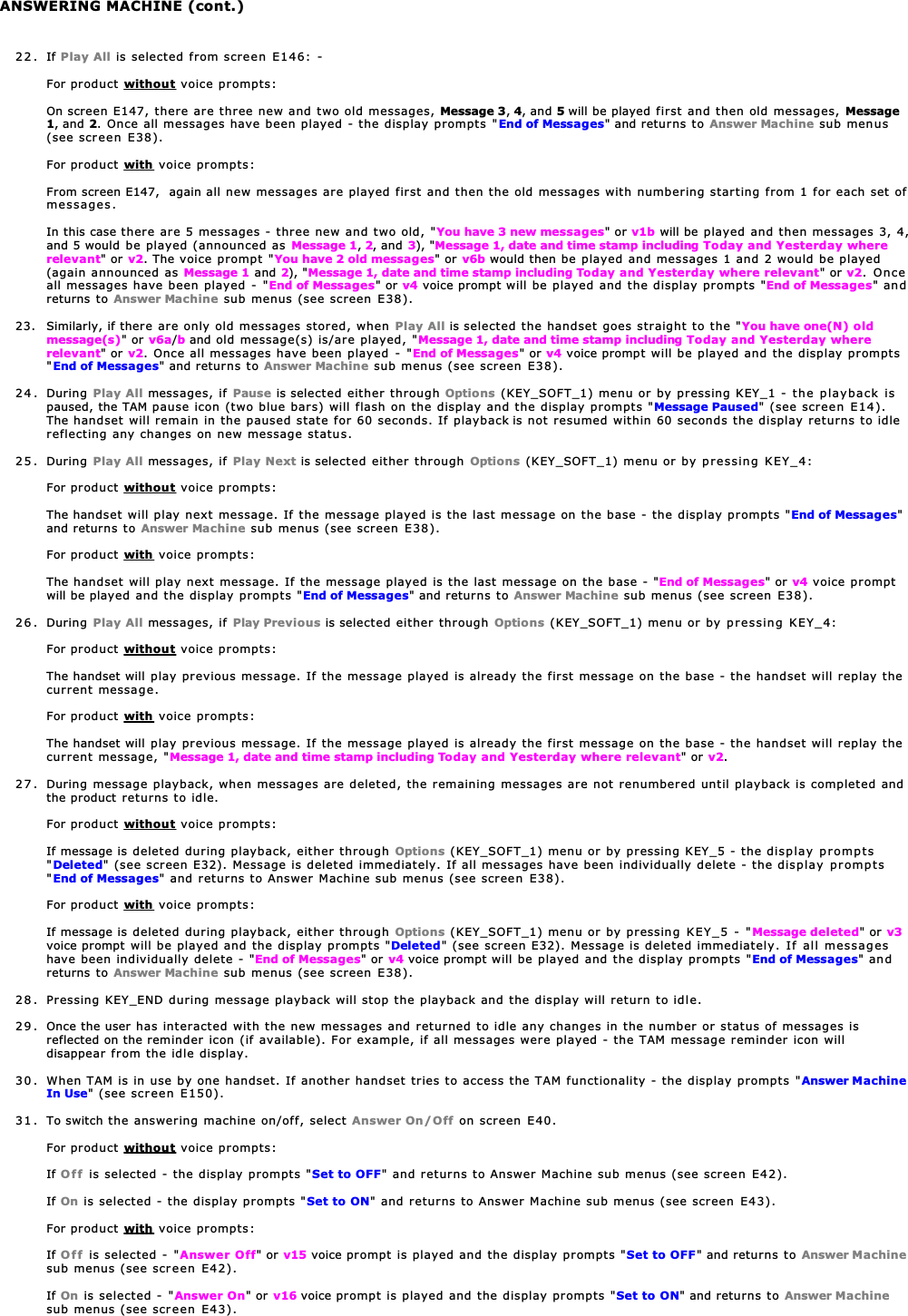 22. If Play All is selected from screen E146: -For product without voice prompts:On screen E147, there are three new and two old messages, Message 3,4, and 5 will be played first and then old messages, Message1, and 2. Once all messages have been played - the display prompts &quot;End of Messages&quot; and returns to Answer Machine sub menus(see screen E38).For product with voice prompts:From screen E147,  again all new messages are played first and then the old messages with numbering starting from 1 for each set ofmessages.In this case there are 5 messages - three new and two old, &quot;You have 3 new messages&quot; or v1b will be played and then messages 3, 4,and 5 would be played (announced as Message 1,2, and 3), &quot;Message 1, date and time stamp including Today and Yesterday whererelevant&quot; or v2. The voice prompt &quot;You have 2 old messages&quot; or v6b would then be played and messages 1 and 2 would be played(again announced as Message 1 and 2), &quot;Message 1, date and time stamp including Today and Yesterday where relevant&quot; or v2. Onceall messages have been played - &quot;End of Messages&quot; or v4 voice prompt will be played and the display prompts &quot;End of Messages&quot; andreturns to Answer Machine sub menus (see screen E38).23.  Similarly, if there are only old messages stored, when Play All is selected the handset goes straight to the &quot;You have one(N) oldmessage(s)&quot; or v6a/b and old message(s) is/are played, &quot;Message 1, date and time stamp including Today and Yesterday whererelevant&quot; or v2. Once all messages have been played - &quot;End of Messages&quot; or v4 voice prompt will be played and the display prompts&quot;End of Messages&quot; and returns to Answer Machine sub menus (see screen E38).24. During Play All messages, if Pause is selected either through Options (KEY_SOFT_1) menu or by pressing KEY_1 - the playback ispaused, the TAM pause icon (two blue bars) will flash on the display and the display prompts &quot;Message Paused&quot; (see screen E14).The handset will remain in the paused state for 60 seconds. If playback is not resumed within 60 seconds the display returns to idlereflecting any changes on new message status.25. During Play All messages, if Play Next is selected either through Options (KEY_SOFT_1) menu or by pressing KEY_4:For product without voice prompts:The handset will play next message. If the message played is the last message on the base - the display prompts &quot;End of Messages&quot;and returns to Answer Machine sub menus (see screen E38).For product with voice prompts:The handset will play next message. If the message played is the last message on the base - &quot;End of Messages&quot; or v4 voice promptwill be played and the display prompts &quot;End of Messages&quot; and returns to Answer Machine sub menus (see screen E38).26. During Play All messages, if Play Previous is selected either through Options (KEY_SOFT_1) menu or by pressing KEY_4:For product without voice prompts:The handset will play previous message. If the message played is already the first message on the base - the handset will replay thecurrent message.For product with voice prompts:The handset will play previous message. If the message played is already the first message on the base - the handset will replay thecurrent message, &quot;Message 1, date and time stamp including Today and Yesterday where relevant&quot; or v2.27. During message playback, when messages are deleted, the remaining messages are not renumbered until playback is completed andthe product returns to idle.For product without voice prompts:If message is deleted during playback, either through Options (KEY_SOFT_1) menu or by pressing KEY_5 - the display prompts&quot;Deleted&quot; (see screen E32). Message is deleted immediately. If all messages have been individually delete - the display prompts&quot;End of Messages&quot; and returns to Answer Machine sub menus (see screen E38).For product with voice prompts:If message is deleted during playback, either through Options (KEY_SOFT_1) menu or by pressing KEY_5 - &quot;Message deleted&quot; or v3voice prompt will be played and the display prompts &quot;Deleted&quot; (see screen E32). Message is deleted immediately. If all messageshave been individually delete - &quot;End of Messages&quot; or v4 voice prompt will be played and the display prompts &quot;End of Messages&quot; andreturns to Answer Machine sub menus (see screen E38).28 . Pressing KEY_END during message playback will stop the playback and the display will return to idle.29 . Once the user has interacted with the new messages and returned to idle any changes in the number or status of messages isreflected on the reminder icon (if available). For example, if all messages were played - the TAM message reminder icon willdisappear from the idle display.30 . When TAM is in use by one handset. If another handset tries to access the TAM functionality - the display prompts &quot;Answer MachineIn Use&quot; (see screen E150).31 . To switch the answering machine on/off, select Answer On/Off on screen E40.For product without voice prompts:If Off is selected - the display prompts &quot;Set to OFF&quot; and returns to Answer Machine sub menus (see screen E42).If On is selected - the display prompts &quot;Set to ON&quot; and returns to Answer Machine sub menus (see screen E43).For product with voice prompts:If Off is selected - &quot;Answer Off&quot; or v15 voice prompt is played and the display prompts &quot;Set to OFF&quot; and returns to Answer Machinesub menus (see screen E42).If On is selected - &quot;Answer On&quot; or v16 voice prompt is played and the display prompts &quot;Set to ON&quot; and returns to Answer Machinesub menus (see screen E43).ANSWERING MACHINE (cont.)