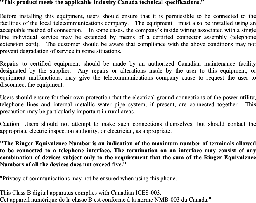 &apos;&apos;This product meets the applicable Industry Canada technical specifications.”Before installing this equipment, users should ensure that it is permissible to be connected to the  facilities of the local telecommunications company.    The equipment    must also be installed using an acceptable method of connection.    In some cases, the company’s inside wiring associated with a single line individual service may be extended by means of a certified connector assembly (telephone extension cord).    The customer should be aware that compliance with the above conditions may not prevent degradation of service in some situations. Repairs to certified equipment should be made by an authorized Canadian maintenance facility designated by the supplier.  Any repairs or alterations made by the user to this equipment, or equipment malfunctions, may give the telecommunications company cause to request the user to disconnect the equipment. Users should ensure for their own protection that the electrical ground connections of the power utility, telephone lines and internal metallic water pipe system, if present, are connected together.  This precaution may be particularly important in rural areas. Caution: Users should not attempt to make such connections themselves, but should contact the appropriate electric inspection authority, or electrician, as appropriate. &apos;&apos;The Ringer Equivalence Number is an indication of the maximum number of terminals allowed to be connected to a telephone interface. The termination on an interface may consist of any combination of devices subject only to the requirement that the sum of the Ringer Equivalence Numbers of all the devices does not exceed five.&apos;&apos; &quot;Privacy of communications may not be ensured when using this phone.This Class B digital apparatus complies with Canadian ICES-003.Cet appareil numérique de la classe B est conforme à la norme NMB-003 du Canada.&quot; 