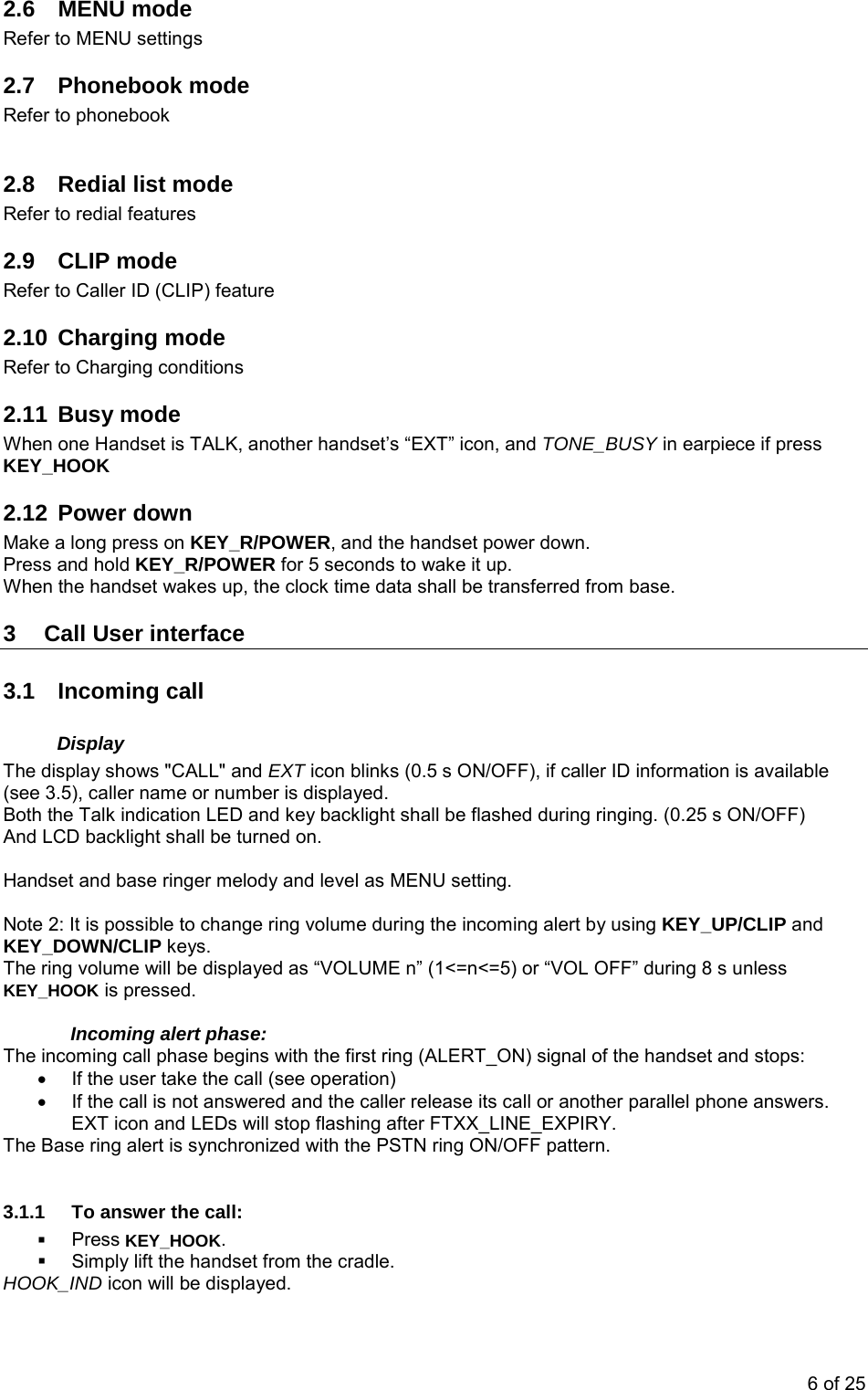 2.6 MENU mode Refer to MENU settings 2.7 Phonebook mode Refer to phonebook  2.8  Redial list mode Refer to redial features 2.9 CLIP mode Refer to Caller ID (CLIP) feature 2.10 Charging mode Refer to Charging conditions 2.11 Busy mode When one Handset is TALK, another handset’s “EXT” icon, and TONE_BUSY in earpiece if press KEY_HOOK 2.12 Power down Make a long press on KEY_R/POWER, and the handset power down. Press and hold KEY_R/POWER for 5 seconds to wake it up. When the handset wakes up, the clock time data shall be transferred from base. 3  Call User interface 3.1 Incoming call Display The display shows &quot;CALL&quot; and EXT icon blinks (0.5 s ON/OFF), if caller ID information is available (see 3.5), caller name or number is displayed. Both the Talk indication LED and key backlight shall be flashed during ringing. (0.25 s ON/OFF) And LCD backlight shall be turned on.  Handset and base ringer melody and level as MENU setting.  Note 2: It is possible to change ring volume during the incoming alert by using KEY_UP/CLIP and KEY_DOWN/CLIP keys.  The ring volume will be displayed as “VOLUME n” (1&lt;=n&lt;=5) or “VOL OFF” during 8 s unless KEY_HOOK is pressed.  Incoming alert phase:  The incoming call phase begins with the first ring (ALERT_ON) signal of the handset and stops: •  If the user take the call (see operation) •  If the call is not answered and the caller release its call or another parallel phone answers. EXT icon and LEDs will stop flashing after FTXX_LINE_EXPIRY. The Base ring alert is synchronized with the PSTN ring ON/OFF pattern.  3.1.1  To answer the call:  Press KEY_HOOK.    Simply lift the handset from the cradle. HOOK_IND icon will be displayed. 6 of 25 