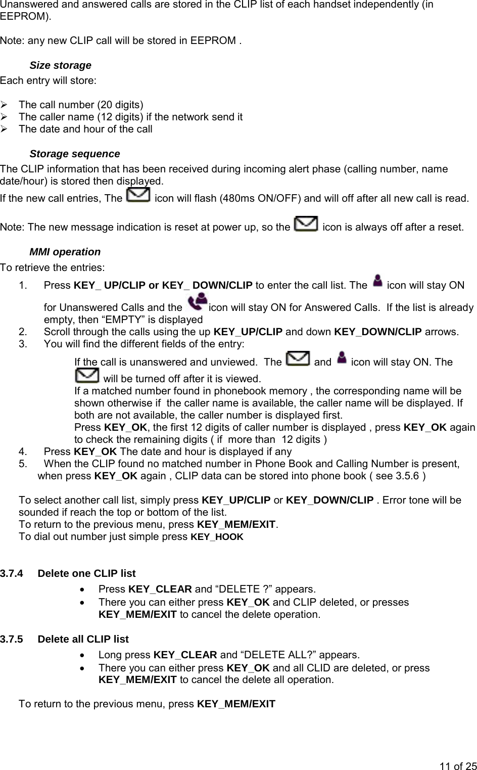 Unanswered and answered calls are stored in the CLIP list of each handset independently (in EEPROM).  Note: any new CLIP call will be stored in EEPROM . Size storage Each entry will store:  ¾  The call number (20 digits) ¾  The caller name (12 digits) if the network send it ¾  The date and hour of the call Storage sequence The CLIP information that has been received during incoming alert phase (calling number, name date/hour) is stored then displayed. If the new call entries, The   icon will flash (480ms ON/OFF) and will off after all new call is read.  Note: The new message indication is reset at power up, so the   icon is always off after a reset. MMI operation To retrieve the entries: 1. Press KEY_ UP/CLIP or KEY_ DOWN/CLIP to enter the call list. The   icon will stay ON for Unanswered Calls and the  icon will stay ON for Answered Calls.  If the list is already empty, then “EMPTY” is displayed 2.  Scroll through the calls using the up KEY_UP/CLIP and down KEY_DOWN/CLIP arrows. 3.  You will find the different fields of the entry:  If the call is unanswered and unviewed.  The   and   icon will stay ON. The  will be turned off after it is viewed. If a matched number found in phonebook memory , the corresponding name will be shown otherwise if  the caller name is available, the caller name will be displayed. If both are not available, the caller number is displayed first. Press KEY_OK, the first 12 digits of caller number is displayed , press KEY_OK again to check the remaining digits ( if  more than  12 digits ) 4. Press KEY_OK The date and hour is displayed if any 5.  When the CLIP found no matched number in Phone Book and Calling Number is present, when press KEY_OK again , CLIP data can be stored into phone book ( see 3.5.6 )  To select another call list, simply press KEY_UP/CLIP or KEY_DOWN/CLIP . Error tone will be sounded if reach the top or bottom of the list. To return to the previous menu, press KEY_MEM/EXIT. To dial out number just simple press KEY_HOOK  3.7.4  Delete one CLIP list  • Press KEY_CLEAR and “DELETE ?” appears.  •  There you can either press KEY_OK and CLIP deleted, or presses KEY_MEM/EXIT to cancel the delete operation. 3.7.5  Delete all CLIP list • Long press KEY_CLEAR and “DELETE ALL?” appears.  •  There you can either press KEY_OK and all CLID are deleted, or press KEY_MEM/EXIT to cancel the delete all operation.   To return to the previous menu, press KEY_MEM/EXIT 11 of 25 