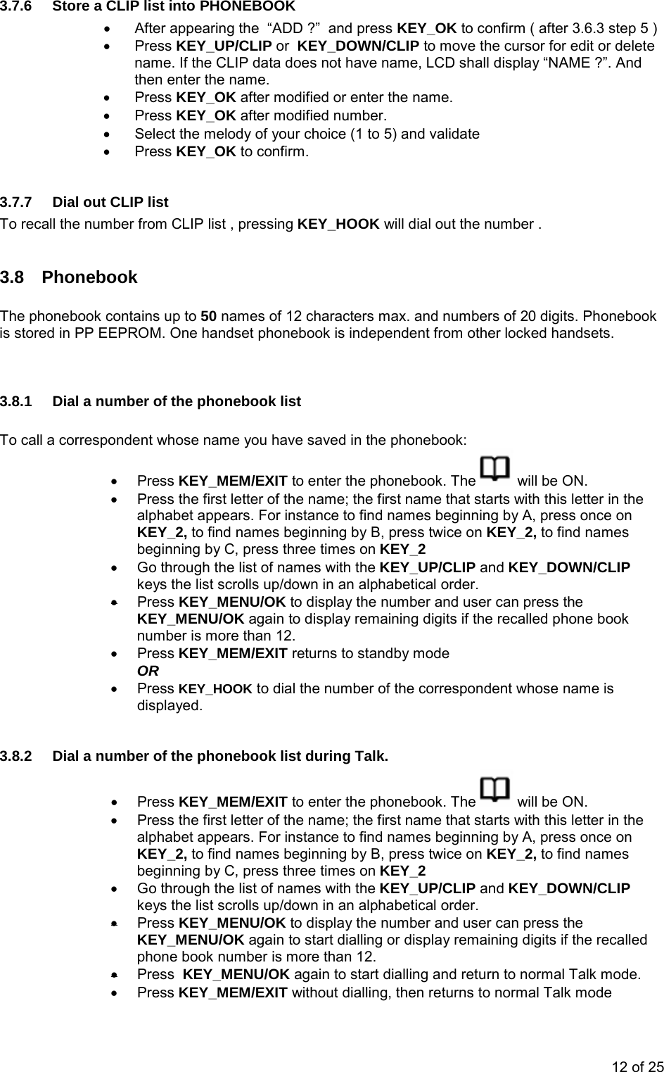 3.7.6  Store a CLIP list into PHONEBOOK •  After appearing the  “ADD ?”  and press KEY_OK to confirm ( after 3.6.3 step 5 ) • Press KEY_UP/CLIP or  KEY_DOWN/CLIP to move the cursor for edit or delete name. If the CLIP data does not have name, LCD shall display “NAME ?”. And then enter the name. • Press KEY_OK after modified or enter the name. • Press KEY_OK after modified number. •  Select the melody of your choice (1 to 5) and validate • Press KEY_OK to confirm.  3.7.7  Dial out CLIP list  To recall the number from CLIP list , pressing KEY_HOOK will dial out the number .  3.8 Phonebook  The phonebook contains up to 50 names of 12 characters max. and numbers of 20 digits. Phonebook is stored in PP EEPROM. One handset phonebook is independent from other locked handsets.   3.8.1  Dial a number of the phonebook list  To call a correspondent whose name you have saved in the phonebook: • Press KEY_MEM/EXIT to enter the phonebook. The   will be ON. •  Press the first letter of the name; the first name that starts with this letter in the alphabet appears. For instance to find names beginning by A, press once on KEY_2, to find names beginning by B, press twice on KEY_2, to find names beginning by C, press three times on KEY_2 •  Go through the list of names with the KEY_UP/CLIP and KEY_DOWN/CLIP keys the list scrolls up/down in an alphabetical order. • Press KEY_MENU/OK to display the number and user can press the KEY_MENU/OK again to display remaining digits if the recalled phone book number is more than 12.   • Press KEY_MEM/EXIT returns to standby mode  OR • Press KEY_HOOK to dial the number of the correspondent whose name is displayed.  3.8.2  Dial a number of the phonebook list during Talk. • Press KEY_MEM/EXIT to enter the phonebook. The   will be ON. •  Press the first letter of the name; the first name that starts with this letter in the alphabet appears. For instance to find names beginning by A, press once on KEY_2, to find names beginning by B, press twice on KEY_2, to find names beginning by C, press three times on KEY_2 •  Go through the list of names with the KEY_UP/CLIP and KEY_DOWN/CLIP keys the list scrolls up/down in an alphabetical order. • Press KEY_MENU/OK to display the number and user can press the KEY_MENU/OK again to start dialling or display remaining digits if the recalled phone book number is more than 12.  • Press  KEY_MENU/OK again to start dialling and return to normal Talk mode. • Press KEY_MEM/EXIT without dialling, then returns to normal Talk mode   12 of 25 