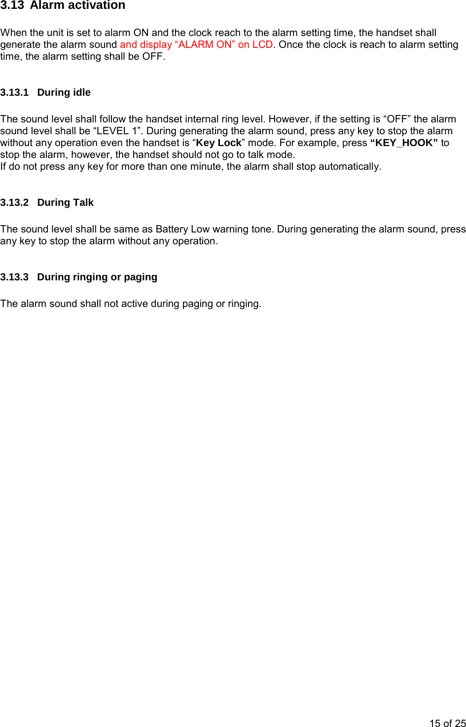  3.13 Alarm activation  When the unit is set to alarm ON and the clock reach to the alarm setting time, the handset shall generate the alarm sound and display “ALARM ON” on LCD. Once the clock is reach to alarm setting time, the alarm setting shall be OFF.  3.13.1 During idle  The sound level shall follow the handset internal ring level. However, if the setting is “OFF” the alarm sound level shall be “LEVEL 1”. During generating the alarm sound, press any key to stop the alarm without any operation even the handset is “Key Lock” mode. For example, press “KEY_HOOK” to stop the alarm, however, the handset should not go to talk mode.    If do not press any key for more than one minute, the alarm shall stop automatically.   3.13.2 During Talk  The sound level shall be same as Battery Low warning tone. During generating the alarm sound, press any key to stop the alarm without any operation.  3.13.3  During ringing or paging  The alarm sound shall not active during paging or ringing.  15 of 25 