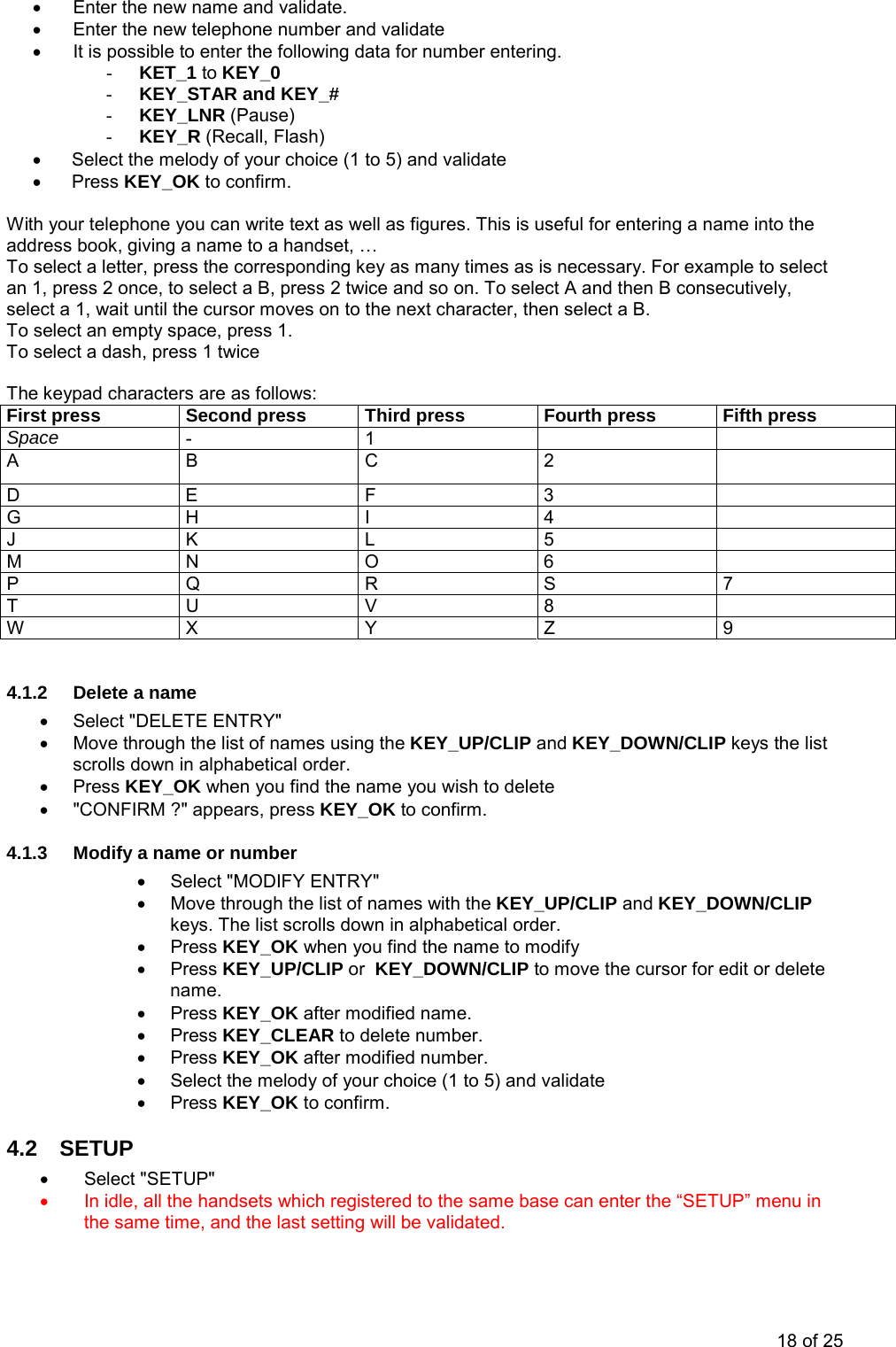•  Enter the new name and validate. •  Enter the new telephone number and validate  •  It is possible to enter the following data for number entering. - KET_1 to KEY_0 - KEY_STAR and KEY_# - KEY_LNR (Pause) - KEY_R (Recall, Flash) •  Select the melody of your choice (1 to 5) and validate • Press KEY_OK to confirm.  With your telephone you can write text as well as figures. This is useful for entering a name into the address book, giving a name to a handset, … To select a letter, press the corresponding key as many times as is necessary. For example to select an 1, press 2 once, to select a B, press 2 twice and so on. To select A and then B consecutively, select a 1, wait until the cursor moves on to the next character, then select a B. To select an empty space, press 1. To select a dash, press 1 twice  The keypad characters are as follows: First press  Second press  Third press  Fourth press  Fifth press Space  - 1    A B C 2  D E F  3   G H I  4   J K L 5  M N O 6   P Q R S 7 T U V 8  W X  Y  Z  9  4.1.2 Delete a name •  Select &quot;DELETE ENTRY&quot; •  Move through the list of names using the KEY_UP/CLIP and KEY_DOWN/CLIP keys the list scrolls down in alphabetical order.  • Press KEY_OK when you find the name you wish to delete •  &quot;CONFIRM ?&quot; appears, press KEY_OK to confirm. 4.1.3  Modify a name or number •  Select &quot;MODIFY ENTRY&quot; •  Move through the list of names with the KEY_UP/CLIP and KEY_DOWN/CLIP keys. The list scrolls down in alphabetical order.  • Press KEY_OK when you find the name to modify • Press KEY_UP/CLIP or  KEY_DOWN/CLIP to move the cursor for edit or delete name. • Press KEY_OK after modified name. • Press KEY_CLEAR to delete number. • Press KEY_OK after modified number. •  Select the melody of your choice (1 to 5) and validate • Press KEY_OK to confirm. 4.2 SETUP •  Select &quot;SETUP&quot;  •  In idle, all the handsets which registered to the same base can enter the “SETUP” menu in the same time, and the last setting will be validated. 18 of 25 