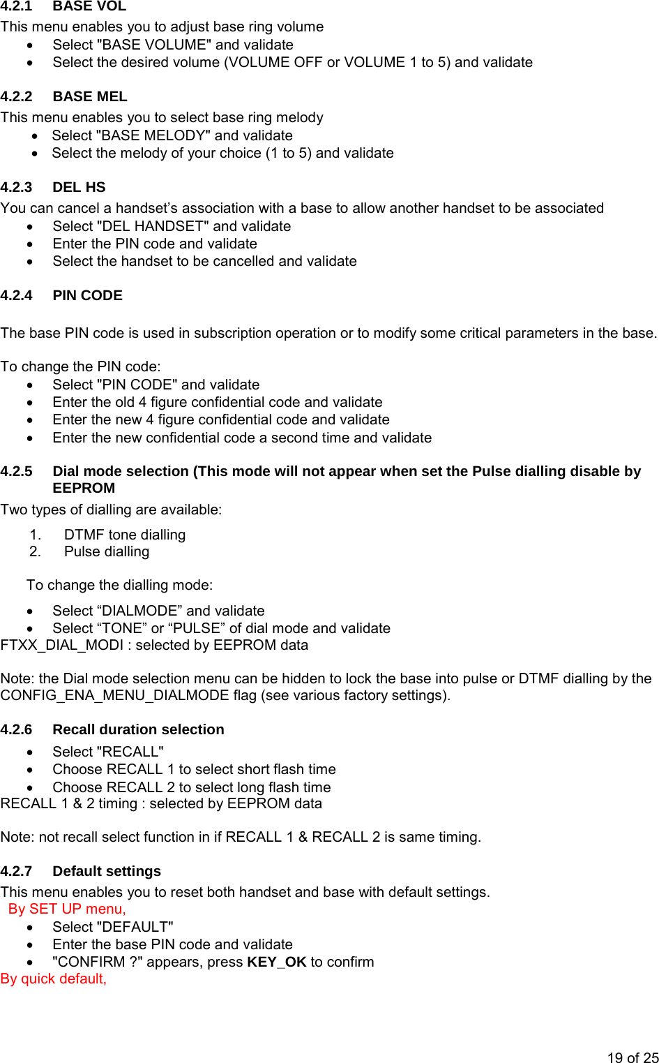 4.2.1  BASE VOL  This menu enables you to adjust base ring volume •  Select &quot;BASE VOLUME&quot; and validate •  Select the desired volume (VOLUME OFF or VOLUME 1 to 5) and validate 4.2.2 BASE MEL This menu enables you to select base ring melody •  Select &quot;BASE MELODY&quot; and validate •  Select the melody of your choice (1 to 5) and validate 4.2.3 DEL HS You can cancel a handset’s association with a base to allow another handset to be associated •  Select &quot;DEL HANDSET&quot; and validate •  Enter the PIN code and validate •  Select the handset to be cancelled and validate 4.2.4 PIN CODE  The base PIN code is used in subscription operation or to modify some critical parameters in the base.  To change the PIN code: •  Select &quot;PIN CODE&quot; and validate •  Enter the old 4 figure confidential code and validate •  Enter the new 4 figure confidential code and validate •  Enter the new confidential code a second time and validate 4.2.5  Dial mode selection (This mode will not appear when set the Pulse dialling disable by EEPROM Two types of dialling are available: 1.  DTMF tone dialling 2. Pulse dialling  To change the dialling mode: •  Select “DIALMODE” and validate •  Select “TONE” or “PULSE” of dial mode and validate FTXX_DIAL_MODI : selected by EEPROM data  Note: the Dial mode selection menu can be hidden to lock the base into pulse or DTMF dialling by the CONFIG_ENA_MENU_DIALMODE flag (see various factory settings). 4.2.6 Recall duration selection • Select &quot;RECALL&quot; •  Choose RECALL 1 to select short flash time •  Choose RECALL 2 to select long flash time RECALL 1 &amp; 2 timing : selected by EEPROM data   Note: not recall select function in if RECALL 1 &amp; RECALL 2 is same timing. 4.2.7  Default settings  This menu enables you to reset both handset and base with default settings.   By SET UP menu, • Select &quot;DEFAULT&quot; •  Enter the base PIN code and validate •  &quot;CONFIRM ?&quot; appears, press KEY_OK to confirm By quick default,  19 of 25 