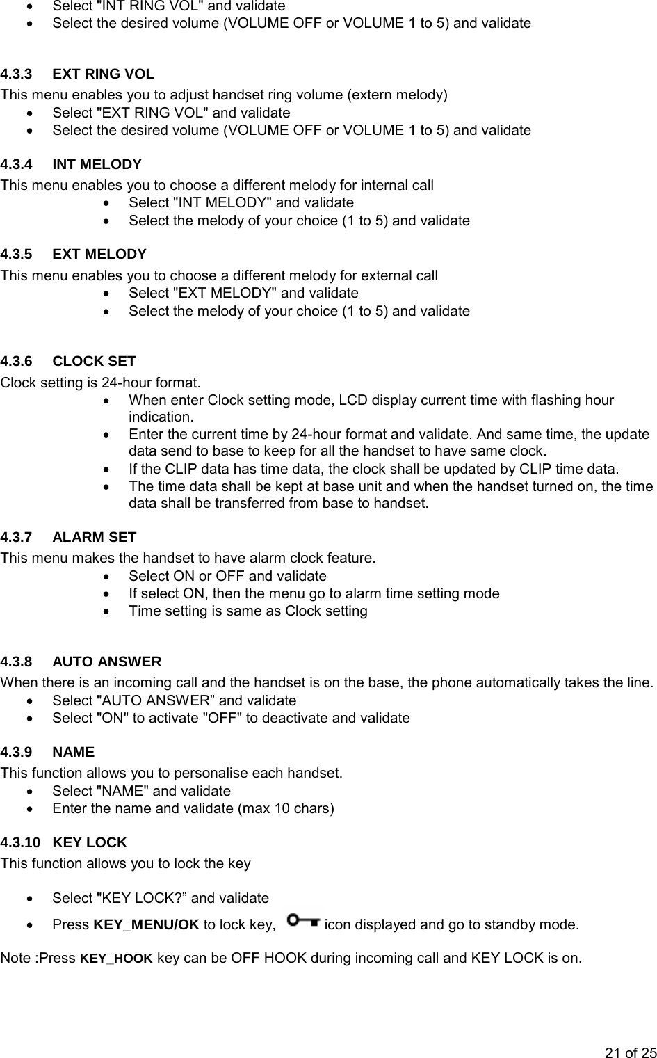 •  Select &quot;INT RING VOL&quot; and validate •  Select the desired volume (VOLUME OFF or VOLUME 1 to 5) and validate  4.3.3  EXT RING VOL This menu enables you to adjust handset ring volume (extern melody) •  Select &quot;EXT RING VOL&quot; and validate •  Select the desired volume (VOLUME OFF or VOLUME 1 to 5) and validate 4.3.4 INT MELODY This menu enables you to choose a different melody for internal call •  Select &quot;INT MELODY&quot; and validate •  Select the melody of your choice (1 to 5) and validate 4.3.5 EXT MELODY This menu enables you to choose a different melody for external call •  Select &quot;EXT MELODY&quot; and validate •  Select the melody of your choice (1 to 5) and validate  4.3.6 CLOCK SET Clock setting is 24-hour format. •  When enter Clock setting mode, LCD display current time with flashing hour indication. •  Enter the current time by 24-hour format and validate. And same time, the update data send to base to keep for all the handset to have same clock. •  If the CLIP data has time data, the clock shall be updated by CLIP time data. •  The time data shall be kept at base unit and when the handset turned on, the time data shall be transferred from base to handset. 4.3.7 ALARM SET This menu makes the handset to have alarm clock feature. •  Select ON or OFF and validate •  If select ON, then the menu go to alarm time setting mode •  Time setting is same as Clock setting  4.3.8 AUTO ANSWER When there is an incoming call and the handset is on the base, the phone automatically takes the line.   •  Select &quot;AUTO ANSWER” and validate •  Select &quot;ON&quot; to activate &quot;OFF&quot; to deactivate and validate 4.3.9 NAME This function allows you to personalise each handset. •  Select &quot;NAME&quot; and validate •  Enter the name and validate (max 10 chars) 4.3.10 KEY LOCK This function allows you to lock the key  •  Select &quot;KEY LOCK?” and validate • Press KEY_MENU/OK to lock key,  icon displayed and go to standby mode.  Note :Press KEY_HOOK key can be OFF HOOK during incoming call and KEY LOCK is on. 21 of 25 