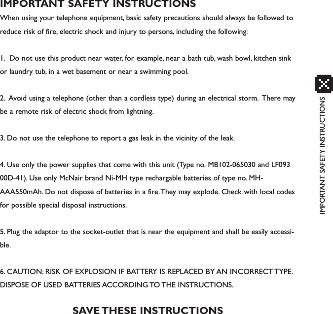 IMPORTANT SAFETY INSTRUCTIONSxIMPORTANT SAFETY INSTRUCTIONSWhen using your telephone equipment, basic safety precautions should always be followed toreduce risk of fire, electric shock and injury to persons, including the following:1. Do not use this product near water, for example, near a bath tub, wash bowl, kitchen sinkor laundry tub, in a wet basement or near a swimming pool.2. Avoid using a telephone (other than a cordless type) during an electrical storm. There maybe a remote risk of electric shock from lightning.3. Do not use the telephone to report a gas leak in the vicinity of the leak.4. Use only the power supplies that come with this unit (Type no. MB102-065030 and LF09300D-41). Use only McNair brand Ni-MH type rechargable batteries of type no. MH-AAA550mAh. Do not dispose of batteries in a fire.They may explode. Check with local codesfor possible special disposal instructions.5. Plug the adaptor to the socket-outlet that is near the equipment and shall be easily accessi-ble.6. CAUTION: RISK OF EXPLOSION IF BATTERY IS REPLACED BY AN INCORRECT TYPE.DISPOSE OF USED BATTERIES ACCORDING TO THE INSTRUCTIONS.SAVE THESE INSTRUCTIONS