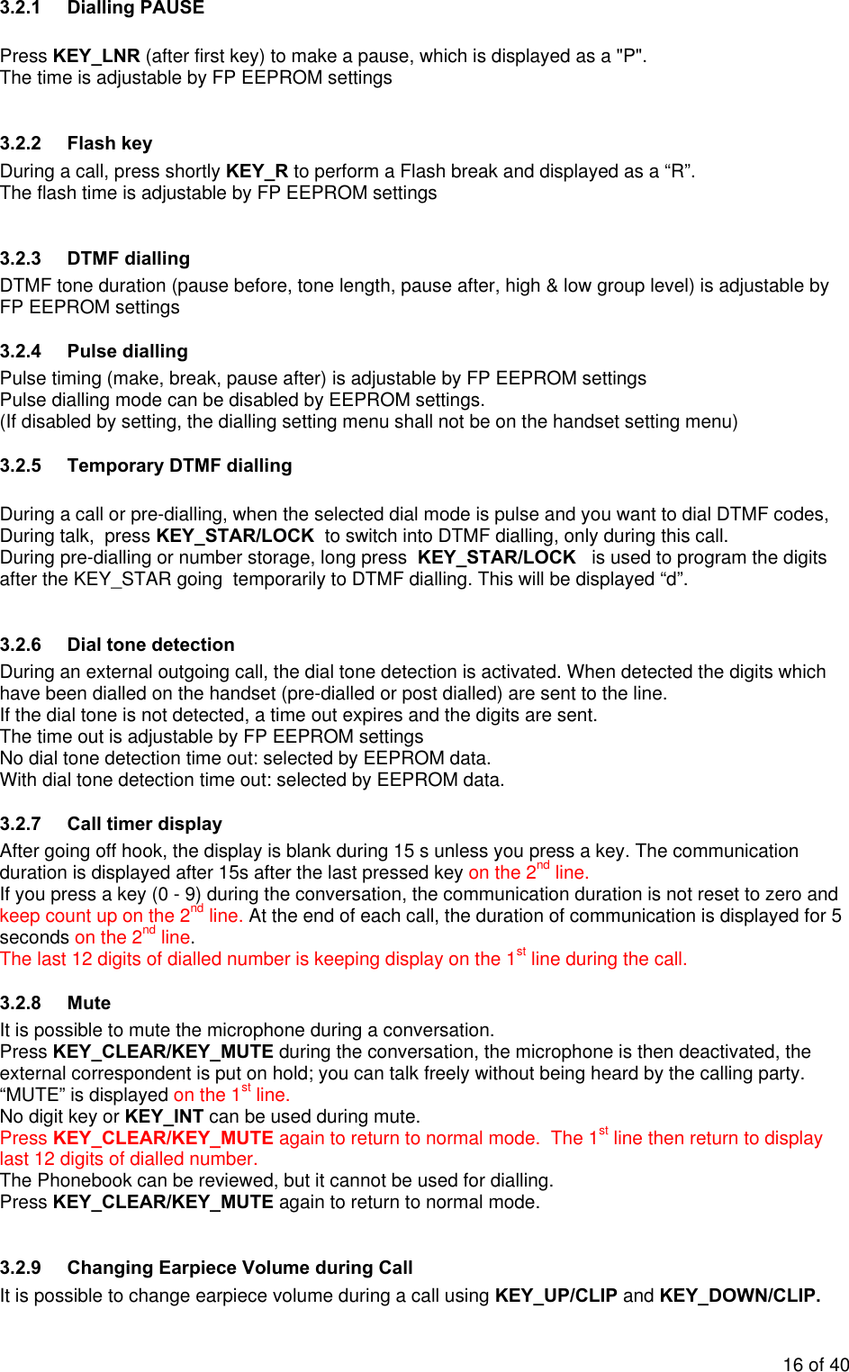 3.2.1 Dialling PAUSE  Press KEY_LNR (after first key) to make a pause, which is displayed as a &quot;P&quot;.  The time is adjustable by FP EEPROM settings 3.2.2 Flash key During a call, press shortly KEY_R to perform a Flash break and displayed as a “R”. The flash time is adjustable by FP EEPROM settings 3.2.3 DTMF dialling DTMF tone duration (pause before, tone length, pause after, high &amp; low group level) is adjustable by FP EEPROM settings  3.2.4 Pulse dialling Pulse timing (make, break, pause after) is adjustable by FP EEPROM settings Pulse dialling mode can be disabled by EEPROM settings.  (If disabled by setting, the dialling setting menu shall not be on the handset setting menu)    3.2.5 Temporary DTMF dialling  During a call or pre-dialling, when the selected dial mode is pulse and you want to dial DTMF codes,   During talk,  press KEY_STAR/LOCK  to switch into DTMF dialling, only during this call. During pre-dialling or number storage, long press  KEY_STAR/LOCK   is used to program the digits after the KEY_STAR going  temporarily to DTMF dialling. This will be displayed “d”.  3.2.6  Dial tone detection  During an external outgoing call, the dial tone detection is activated. When detected the digits which have been dialled on the handset (pre-dialled or post dialled) are sent to the line. If the dial tone is not detected, a time out expires and the digits are sent. The time out is adjustable by FP EEPROM settingsNo dial tone detection time out: selected by EEPROM data. With dial tone detection time out: selected by EEPROM data. 3.2.7  Call timer display After going off hook, the display is blank during 15 s unless you press a key. The communication duration is displayed after 15s after the last pressed key on the 2nd line. If you press a key (0 - 9) during the conversation, the communication duration is not reset to zero and keep count up on the 2nd line. At the end of each call, the duration of communication is displayed for 5 seconds on the 2nd line. The last 12 digits of dialled number is keeping display on the 1st line during the call. 3.2.8 Mute It is possible to mute the microphone during a conversation. Press KEY_CLEAR/KEY_MUTE during the conversation, the microphone is then deactivated, the external correspondent is put on hold; you can talk freely without being heard by the calling party. “MUTE” is displayed on the 1st line. No digit key or KEY_INT can be used during mute. Press KEY_CLEAR/KEY_MUTE again to return to normal mode.  The 1st line then return to display last 12 digits of dialled number. The Phonebook can be reviewed, but it cannot be used for dialling.  Press KEY_CLEAR/KEY_MUTE again to return to normal mode.   3.2.9  Changing Earpiece Volume during Call It is possible to change earpiece volume during a call using KEY_UP/CLIP and KEY_DOWN/CLIP. 16 of 40 