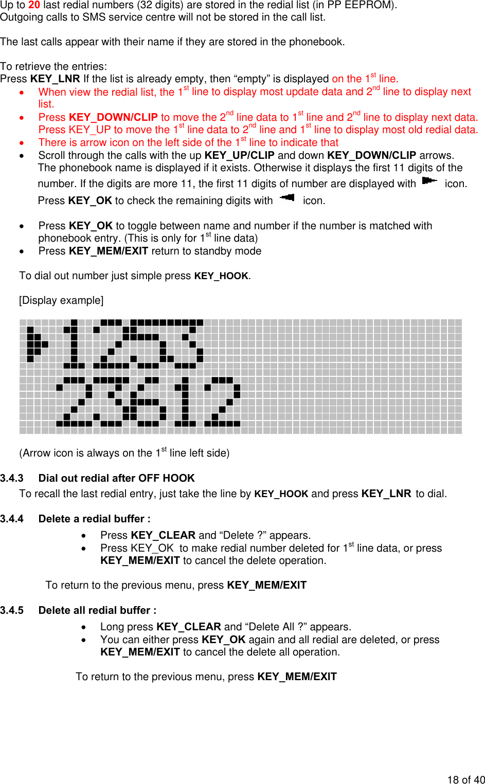 Up to 20 last redial numbers (32 digits) are stored in the redial list (in PP EEPROM).   Outgoing calls to SMS service centre will not be stored in the call list.  The last calls appear with their name if they are stored in the phonebook.  To retrieve the entries: Press KEY_LNR If the list is already empty, then “empty” is displayed on the 1st line. •  When view the redial list, the 1st line to display most update data and 2nd line to display next list. • Press KEY_DOWN/CLIP to move the 2nd line data to 1st line and 2nd line to display next data. Press KEY_UP to move the 1st line data to 2nd line and 1st line to display most old redial data. •  There is arrow icon on the left side of the 1st line to indicate that  •  Scroll through the calls with the up KEY_UP/CLIP and down KEY_DOWN/CLIP arrows. The phonebook name is displayed if it exists. Otherwise it displays the first 11 digits of the number. If the digits are more 11, the first 11 digits of number are displayed with   icon. Press KEY_OK to check the remaining digits with   icon.   • Press KEY_OK to toggle between name and number if the number is matched with phonebook entry. (This is only for 1st line data) • Press KEY_MEM/EXIT return to standby mode  To dial out number just simple press KEY_HOOK.  [Display example]     (Arrow icon is always on the 1st line left side) 3.4.3  Dial out redial after OFF HOOK To recall the last redial entry, just take the line by KEY_HOOK and press KEY_LNR to dial. 3.4.4  Delete a redial buffer : • Press KEY_CLEAR and “Delete ?” appears.  •  Press KEY_OK  to make redial number deleted for 1st line data, or press KEY_MEM/EXIT to cancel the delete operation.  To return to the previous menu, press KEY_MEM/EXIT 3.4.5  Delete all redial buffer : • Long press KEY_CLEAR and “Delete All ?” appears.  •  You can either press KEY_OK again and all redial are deleted, or press KEY_MEM/EXIT to cancel the delete all operation.   To return to the previous menu, press KEY_MEM/EXIT  18 of 40 