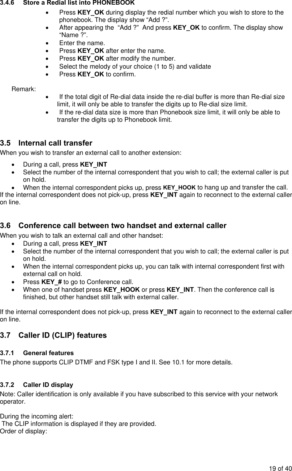 3.4.6  Store a Redial list into PHONEBOOK • Press KEY_OK during display the redial number which you wish to store to the phonebook. The display show “Add ?”. •  After appearing the  “Add ?”  And press KEY_OK to confirm. The display show “Name ?”. •  Enter the name. • Press KEY_OK after enter the name. • Press KEY_OK after modify the number. •  Select the melody of your choice (1 to 5) and validate • Press KEY_OK to confirm.  Remark: •  If the total digit of Re-dial data inside the re-dial buffer is more than Re-dial size limit, it will only be able to transfer the digits up to Re-dial size limit.  •  If the re-dial data size is more than Phonebook size limit, it will only be able to transfer the digits up to Phonebook limit.   3.5  Internal call transfer  When you wish to transfer an external call to another extension: •  During a call, press KEY_INT •  Select the number of the internal correspondent that you wish to call; the external caller is put on hold. •  When the internal correspondent picks up, press KEY_HOOK to hang up and transfer the call. If the internal correspondent does not pick-up, press KEY_INT again to reconnect to the external caller on line.  3.6  Conference call between two handset and external caller When you wish to talk an external call and other handset: •  During a call, press KEY_INT •  Select the number of the internal correspondent that you wish to call; the external caller is put on hold. •  When the internal correspondent picks up, you can talk with internal correspondent first with external call on hold.  • Press KEY_# to go to Conference call. •  When one of handset press KEY_HOOK or press KEY_INT. Then the conference call is finished, but other handset still talk with external caller.  If the internal correspondent does not pick-up, press KEY_INT again to reconnect to the external caller on line. 3.7  Caller ID (CLIP) features 3.7.1 General features The phone supports CLIP DTMF and FSK type I and II. See 10.1 for more details.  3.7.2  Caller ID display  Note: Caller identification is only available if you have subscribed to this service with your network operator.  During the incoming alert:  The CLIP information is displayed if they are provided. Order of display: 19 of 40 