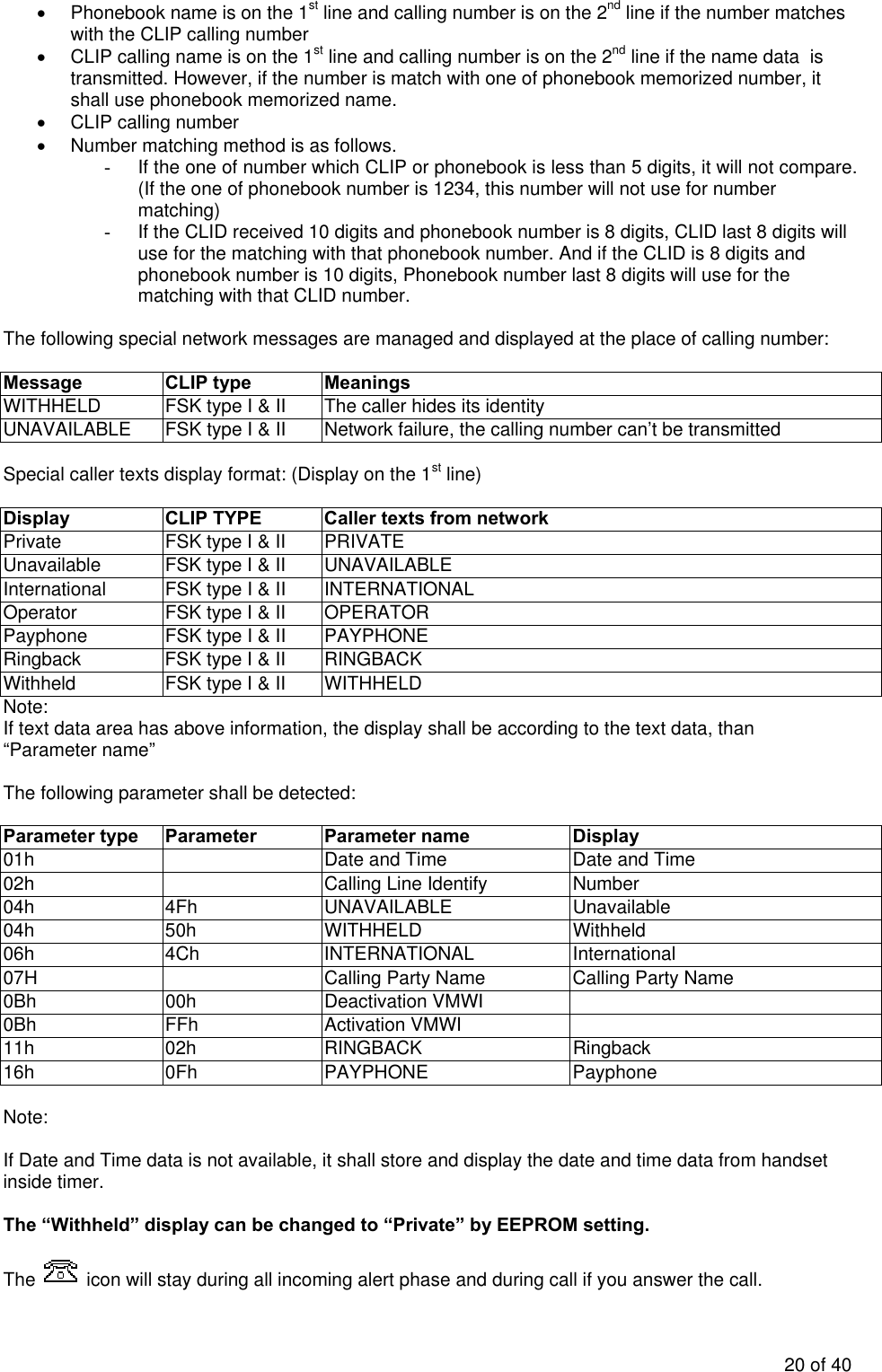 •  Phonebook name is on the 1st line and calling number is on the 2nd line if the number matches with the CLIP calling number •  CLIP calling name is on the 1st line and calling number is on the 2nd line if the name data  is transmitted. However, if the number is match with one of phonebook memorized number, it shall use phonebook memorized name. • CLIP calling number •  Number matching method is as follows. -  If the one of number which CLIP or phonebook is less than 5 digits, it will not compare. (If the one of phonebook number is 1234, this number will not use for number matching) -  If the CLID received 10 digits and phonebook number is 8 digits, CLID last 8 digits will use for the matching with that phonebook number. And if the CLID is 8 digits and phonebook number is 10 digits, Phonebook number last 8 digits will use for the matching with that CLID number.   The following special network messages are managed and displayed at the place of calling number:  Message CLIP type Meanings WITHHELD  FSK type I &amp; II  The caller hides its identity UNAVAILABLE  FSK type I &amp; II  Network failure, the calling number can’t be transmitted  Special caller texts display format: (Display on the 1st line)  Display  CLIP TYPE  Caller texts from network  Private  FSK type I &amp; II  PRIVATE Unavailable  FSK type I &amp; II  UNAVAILABLE International  FSK type I &amp; II  INTERNATIONAL Operator  FSK type I &amp; II  OPERATOR Payphone  FSK type I &amp; II  PAYPHONE Ringback  FSK type I &amp; II  RINGBACK Withheld  FSK type I &amp; II  WITHHELD Note: If text data area has above information, the display shall be according to the text data, than “Parameter name”  The following parameter shall be detected:  Parameter type  Parameter   Parameter name  Display 01h    Date and Time  Date and Time 02h    Calling Line Identify  Number 04h 4Fh UNAVAILABLE Unavailable 04h 50h WITHHELD  Withheld 06h 4Ch INTERNATIONAL International 07H    Calling Party Name  Calling Party Name 0Bh 00h Deactivation VMWI  0Bh FFh Activation VMWI  11h 02h RINGBACK  Ringback 16h 0Fh PAYPHONE  Payphone  Note:  If Date and Time data is not available, it shall store and display the date and time data from handset inside timer.   The “Withheld” display can be changed to “Private” by EEPROM setting.  The   icon will stay during all incoming alert phase and during call if you answer the call. 20 of 40 