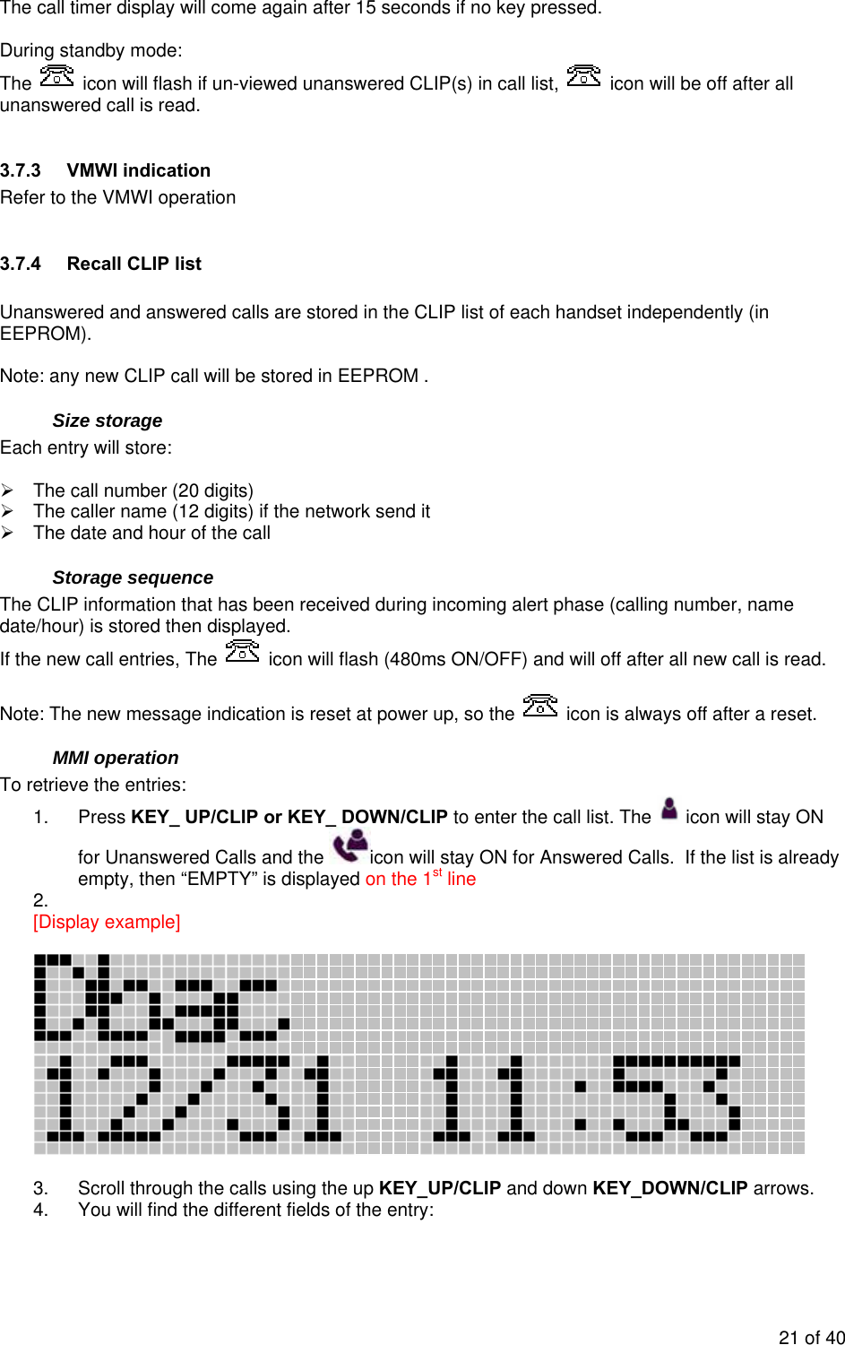  The call timer display will come again after 15 seconds if no key pressed.  During standby mode: The   icon will flash if un-viewed unanswered CLIP(s) in call list,   icon will be off after all unanswered call is read.  3.7.3  VMWI indication  Refer to the VMWI operation  3.7.4  Recall CLIP list  Unanswered and answered calls are stored in the CLIP list of each handset independently (in EEPROM).  Note: any new CLIP call will be stored in EEPROM . Size storage Each entry will store:  ¾  The call number (20 digits) ¾  The caller name (12 digits) if the network send it ¾  The date and hour of the call Storage sequence The CLIP information that has been received during incoming alert phase (calling number, name date/hour) is stored then displayed. If the new call entries, The   icon will flash (480ms ON/OFF) and will off after all new call is read.  Note: The new message indication is reset at power up, so the   icon is always off after a reset. MMI operation To retrieve the entries: 1. Press KEY_ UP/CLIP or KEY_ DOWN/CLIP to enter the call list. The   icon will stay ON for Unanswered Calls and the  icon will stay ON for Answered Calls.  If the list is already empty, then “EMPTY” is displayed on the 1st line 2.  [Display example]     3.  Scroll through the calls using the up KEY_UP/CLIP and down KEY_DOWN/CLIP arrows. 4.  You will find the different fields of the entry:  21 of 40 