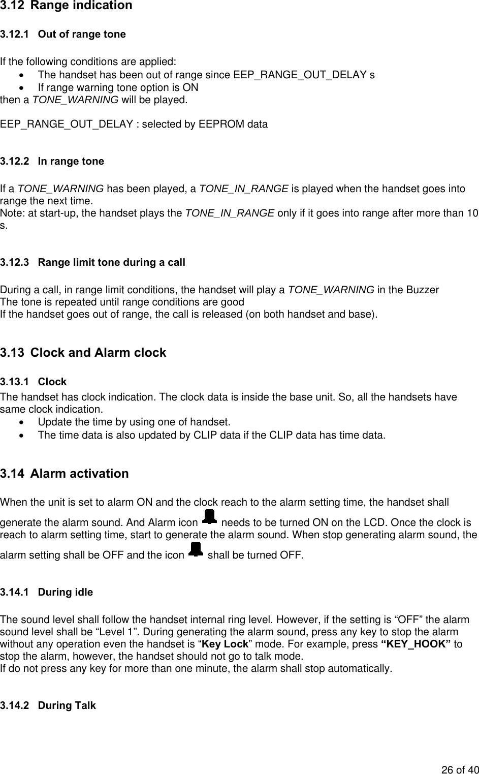3.12 Range indication 3.12.1  Out of range tone  If the following conditions are applied: •  The handset has been out of range since EEP_RANGE_OUT_DELAY s •  If range warning tone option is ON then a TONE_WARNING will be played.  EEP_RANGE_OUT_DELAY : selected by EEPROM data  3.12.2  In range tone  If a TONE_WARNING has been played, a TONE_IN_RANGE is played when the handset goes into range the next time. Note: at start-up, the handset plays the TONE_IN_RANGE only if it goes into range after more than 10 s.   3.12.3  Range limit tone during a call  During a call, in range limit conditions, the handset will play a TONE_WARNING in the Buzzer  The tone is repeated until range conditions are good  If the handset goes out of range, the call is released (on both handset and base).  3.13  Clock and Alarm clock 3.13.1 Clock The handset has clock indication. The clock data is inside the base unit. So, all the handsets have same clock indication. •  Update the time by using one of handset. •  The time data is also updated by CLIP data if the CLIP data has time data.   3.14 Alarm activation  When the unit is set to alarm ON and the clock reach to the alarm setting time, the handset shall generate the alarm sound. And Alarm icon   needs to be turned ON on the LCD. Once the clock is reach to alarm setting time, start to generate the alarm sound. When stop generating alarm sound, the alarm setting shall be OFF and the icon   shall be turned OFF.  3.14.1 During idle  The sound level shall follow the handset internal ring level. However, if the setting is “OFF” the alarm sound level shall be “Level 1”. During generating the alarm sound, press any key to stop the alarm without any operation even the handset is “Key Lock” mode. For example, press “KEY_HOOK” to stop the alarm, however, the handset should not go to talk mode.    If do not press any key for more than one minute, the alarm shall stop automatically.   3.14.2 During Talk  26 of 40 