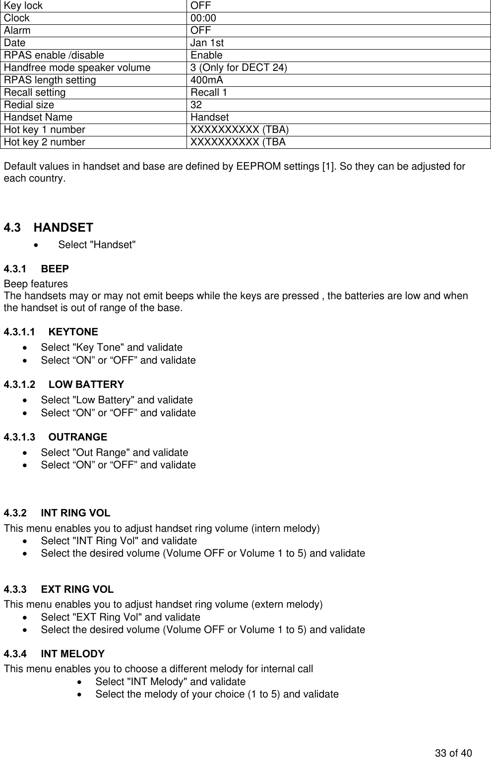 Key lock  OFF Clock 00:00 Alarm OFF Date Jan 1st RPAS enable /disable  Enable Handfree mode speaker volume  3 (Only for DECT 24) RPAS length setting  400mA Recall setting  Recall 1 Redial size  32 Handset Name  Handset Hot key 1 number  XXXXXXXXXX (TBA) Hot key 2 number  XXXXXXXXXX (TBA  Default values in handset and base are defined by EEPROM settings [1]. So they can be adjusted for each country.   4.3 HANDSET • Select &quot;Handset&quot; 4.3.1 BEEP Beep features The handsets may or may not emit beeps while the keys are pressed , the batteries are low and when the handset is out of range of the base.  4.3.1.1 KEYTONE •  Select &quot;Key Tone&quot; and validate •  Select “ON” or “OFF” and validate 4.3.1.2 LOW BATTERY •  Select &quot;Low Battery&quot; and validate •  Select “ON” or “OFF” and validate 4.3.1.3 OUTRANGE •  Select &quot;Out Range&quot; and validate •  Select “ON” or “OFF” and validate   4.3.2  INT RING VOL This menu enables you to adjust handset ring volume (intern melody) •  Select &quot;INT Ring Vol&quot; and validate •  Select the desired volume (Volume OFF or Volume 1 to 5) and validate  4.3.3  EXT RING VOL This menu enables you to adjust handset ring volume (extern melody) •  Select &quot;EXT Ring Vol&quot; and validate •  Select the desired volume (Volume OFF or Volume 1 to 5) and validate 4.3.4 INT MELODY This menu enables you to choose a different melody for internal call •  Select &quot;INT Melody&quot; and validate •  Select the melody of your choice (1 to 5) and validate 33 of 40 