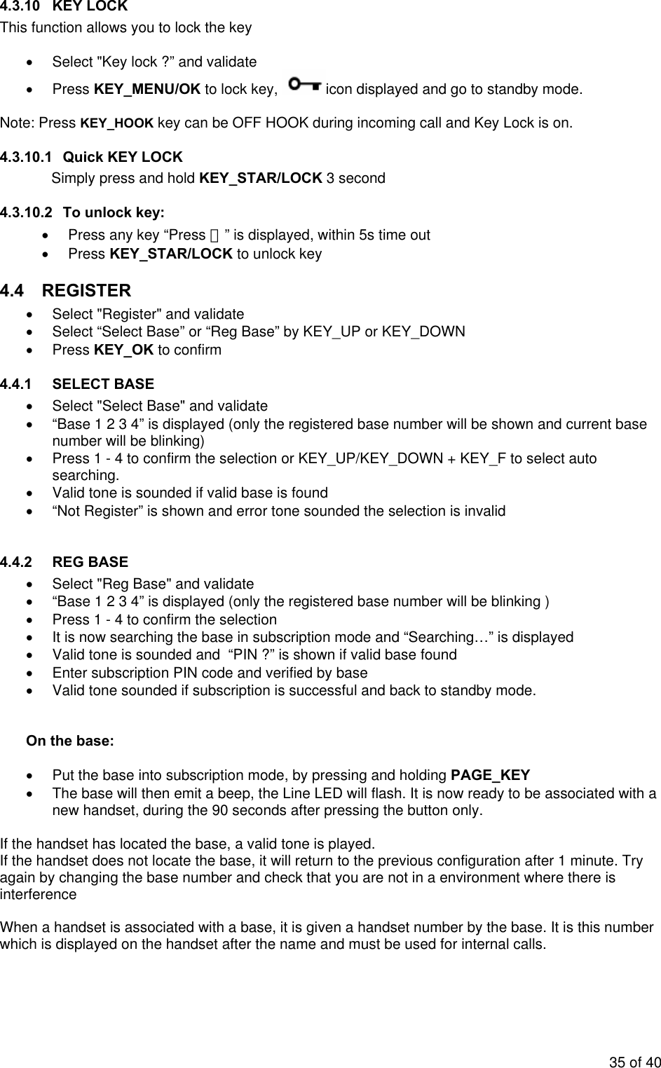 4.3.10 KEY LOCK This function allows you to lock the key  •  Select &quot;Key lock ?” and validate • Press KEY_MENU/OK to lock key,  icon displayed and go to standby mode.  Note: Press KEY_HOOK key can be OFF HOOK during incoming call and Key Lock is on. 4.3.10.1  Quick KEY LOCK Simply press and hold KEY_STAR/LOCK 3 second 4.3.10.2  To unlock key: •  Press any key “Press ＊” is displayed, within 5s time out • Press KEY_STAR/LOCK to unlock key 4.4 REGISTER •  Select &quot;Register&quot; and validate •  Select “Select Base” or “Reg Base” by KEY_UP or KEY_DOWN • Press KEY_OK to confirm  4.4.1  SELECT BASE  •  Select &quot;Select Base&quot; and validate •  “Base 1 2 3 4” is displayed (only the registered base number will be shown and current base number will be blinking) •  Press 1 - 4 to confirm the selection or KEY_UP/KEY_DOWN + KEY_F to select auto searching. •  Valid tone is sounded if valid base is found   •  “Not Register” is shown and error tone sounded the selection is invalid   4.4.2  REG BASE  •  Select &quot;Reg Base&quot; and validate •  “Base 1 2 3 4” is displayed (only the registered base number will be blinking ) •  Press 1 - 4 to confirm the selection  •  It is now searching the base in subscription mode and “Searching…” is displayed  •  Valid tone is sounded and  “PIN ?” is shown if valid base found  •  Enter subscription PIN code and verified by base  •  Valid tone sounded if subscription is successful and back to standby mode.     On the base:  •  Put the base into subscription mode, by pressing and holding PAGE_KEY  •  The base will then emit a beep, the Line LED will flash. It is now ready to be associated with a new handset, during the 90 seconds after pressing the button only.  If the handset has located the base, a valid tone is played. If the handset does not locate the base, it will return to the previous configuration after 1 minute. Try again by changing the base number and check that you are not in a environment where there is interference   When a handset is associated with a base, it is given a handset number by the base. It is this number which is displayed on the handset after the name and must be used for internal calls.  35 of 40 