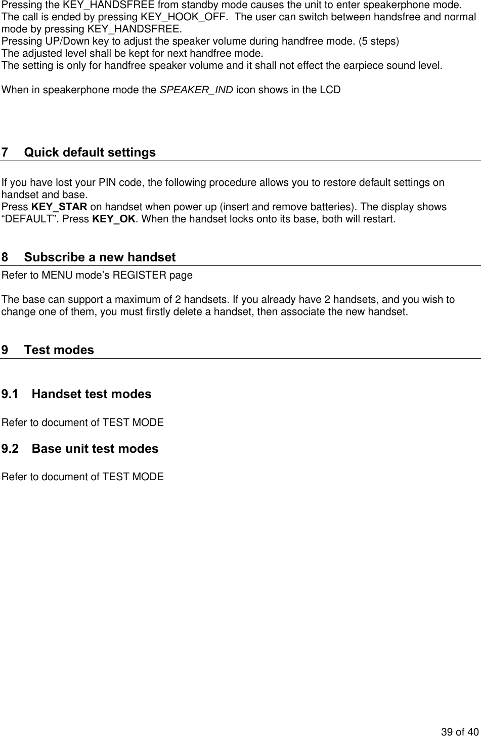    Pressing the KEY_HANDSFREE from standby mode causes the unit to enter speakerphone mode.   The call is ended by pressing KEY_HOOK_OFF.  The user can switch between handsfree and normal mode by pressing KEY_HANDSFREE. Pressing UP/Down key to adjust the speaker volume during handfree mode. (5 steps) The adjusted level shall be kept for next handfree mode. The setting is only for handfree speaker volume and it shall not effect the earpiece sound level.  When in speakerphone mode the SPEAKER_IND icon shows in the LCD    7  Quick default settings  If you have lost your PIN code, the following procedure allows you to restore default settings on handset and base. Press KEY_STAR on handset when power up (insert and remove batteries). The display shows “DEFAULT”. Press KEY_OK. When the handset locks onto its base, both will restart.  8  Subscribe a new handset Refer to MENU mode’s REGISTER page  The base can support a maximum of 2 handsets. If you already have 2 handsets, and you wish to change one of them, you must firstly delete a handset, then associate the new handset.  9 Test modes  9.1  Handset test modes  Refer to document of TEST MODE 9.2  Base unit test modes  Refer to document of TEST MODE 39 of 40 