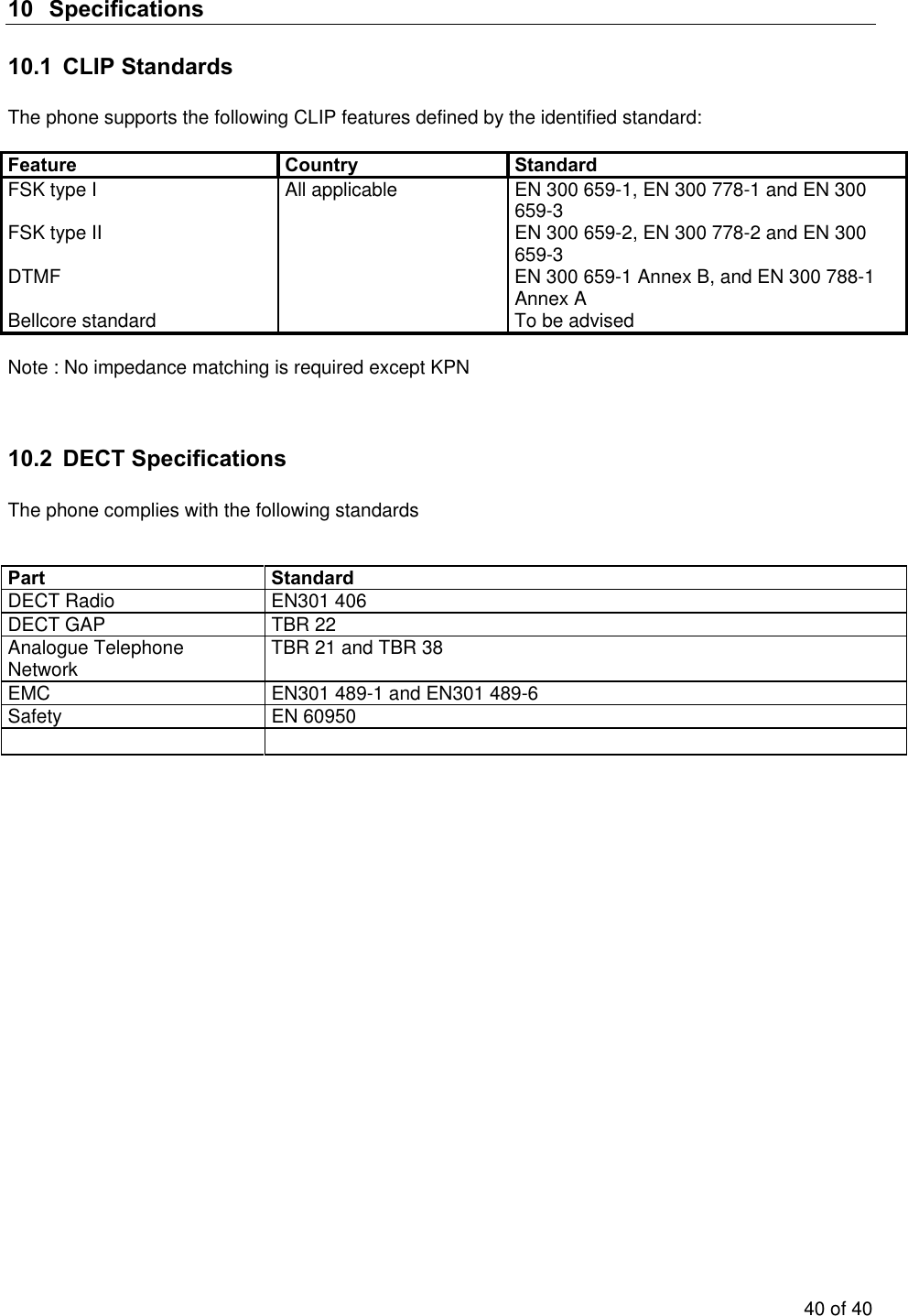   10 Specifications 10.1  CLIP Standards   The phone supports the following CLIP features defined by the identified standard:  Feature Country Standard FSK type I    All applicable  EN 300 659-1, EN 300 778-1 and EN 300 659-3  FSK type II    EN 300 659-2, EN 300 778-2 and EN 300 659-3 DTMF    EN 300 659-1 Annex B, and EN 300 788-1 Annex A Bellcore standard    To be advised  Note : No impedance matching is required except KPN   10.2 DECT Specifications  The phone complies with the following standards    Part Standard DECT Radio  EN301 406 DECT GAP  TBR 22 Analogue Telephone Network  TBR 21 and TBR 38 EMC  EN301 489-1 and EN301 489-6 Safety EN 60950     40 of 40 