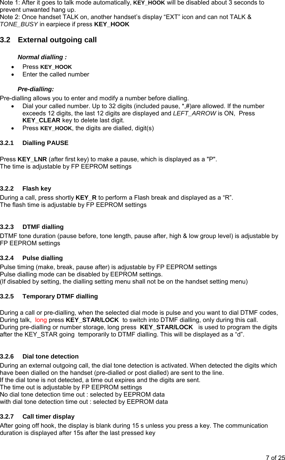 Note 1: After it goes to talk mode automatically, KEY_HOOK will be disabled about 3 seconds to prevent unwanted hang up. Note 2: Once handset TALK on, another handset’s display “EXT” icon and can not TALK &amp; TONE_BUSY in earpiece if press KEY_HOOK 3.2  External outgoing call Normal dialling : • Press KEY_HOOK •  Enter the called number Pre-dialling: Pre-dialling allows you to enter and modify a number before dialling. •  Dial your called number. Up to 32 digits (included pause, *,#)are allowed. If the number exceeds 12 digits, the last 12 digits are displayed and LEFT_ARROW is ON,  Press KEY_CLEAR key to delete last digit. • Press KEY_HOOK, the digits are dialled, digit(s)  3.2.1 Dialling PAUSE  Press KEY_LNR (after first key) to make a pause, which is displayed as a &quot;P&quot;.  The time is adjustable by FP EEPROM settings 3.2.2 Flash key During a call, press shortly KEY_R to perform a Flash break and displayed as a “R”. The flash time is adjustable by FP EEPROM settings 3.2.3 DTMF dialling DTMF tone duration (pause before, tone length, pause after, high &amp; low group level) is adjustable by FP EEPROM settings  3.2.4 Pulse dialling Pulse timing (make, break, pause after) is adjustable by FP EEPROM settings Pulse dialling mode can be disabled by EEPROM settings.  (If disabled by setting, the dialling setting menu shall not be on the handset setting menu)    3.2.5  Temporary DTMF dialling  During a call or pre-dialling, when the selected dial mode is pulse and you want to dial DTMF codes,   During talk,  long press KEY_STAR/LOCK  to switch into DTMF dialling, only during this call. During pre-dialling or number storage, long press  KEY_STAR/LOCK   is used to program the digits after the KEY_STAR going  temporarily to DTMF dialling. This will be displayed as a “d”.   3.2.6  Dial tone detection  During an external outgoing call, the dial tone detection is activated. When detected the digits which have been dialled on the handset (pre-dialled or post dialled) are sent to the line. If the dial tone is not detected, a time out expires and the digits are sent. The time out is adjustable by FP EEPROM settingsNo dial tone detection time out : selected by EEPROM data with dial tone detection time out : selected by EEPROM data 3.2.7  Call timer display After going off hook, the display is blank during 15 s unless you press a key. The communication duration is displayed after 15s after the last pressed key  7 of 25 