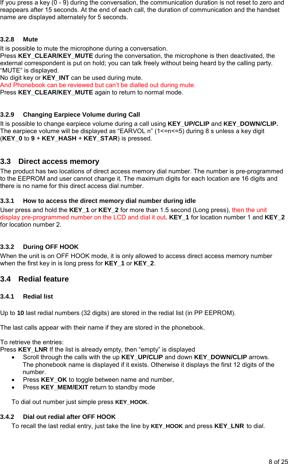 If you press a key (0 - 9) during the conversation, the communication duration is not reset to zero and reappears after 15 seconds. At the end of each call, the duration of communication and the handset name are displayed alternately for 5 seconds.  3.2.8 Mute It is possible to mute the microphone during a conversation. Press KEY_CLEAR/KEY_MUTE during the conversation, the microphone is then deactivated, the external correspondent is put on hold; you can talk freely without being heard by the calling party. “MUTE” is displayed. No digit key or KEY_INT can be used during mute. And Phonebook can be reviewed but can’t be dialled out during mute. Press KEY_CLEAR/KEY_MUTE again to return to normal mode.  3.2.9  Changing Earpiece Volume during Call It is possible to change earpiece volume during a call using KEY_UP/CLIP and KEY_DOWN/CLIP. The earpiece volume will be displayed as “EARVOL n” (1&lt;=n&lt;=5) during 8 s unless a key digit (KEY_0 to 9 + KEY_HASH + KEY_STAR) is pressed.  3.3  Direct access memory The product has two locations of direct access memory dial number. The number is pre-programmed to the EEPROM and user cannot change it. The maximum digits for each location are 16 digits and there is no name for this direct access dial number.  3.3.1  How to access the direct memory dial number during idle User press and hold the KEY_1 or KEY_2 for more than 1.5 second (Long press), then the unit display pre-programmed number on the LCD and dial it out. KEY_1 for location number 1 and KEY_2 for location number 2.   3.3.2  During OFF HOOK When the unit is on OFF HOOK mode, it is only allowed to access direct access memory number when the first key in is long press for KEY_1 or KEY_2.  3.4 Redial feature 3.4.1 Redial list  Up to 10 last redial numbers (32 digits) are stored in the redial list (in PP EEPROM).  The last calls appear with their name if they are stored in the phonebook.  To retrieve the entries: Press KEY_LNR If the list is already empty, then “empty” is displayed •  Scroll through the calls with the up KEY_UP/CLIP and down KEY_DOWN/CLIP arrows. The phonebook name is displayed if it exists. Otherwise it displays the first 12 digits of the number. • Press KEY_OK to toggle between name and number, • Press KEY_MEM/EXIT return to standby mode  To dial out number just simple press KEY_HOOK. 3.4.2  Dial out redial after OFF HOOK To recall the last redial entry, just take the line by KEY_HOOK and press KEY_LNR to dial. 8 of 25 