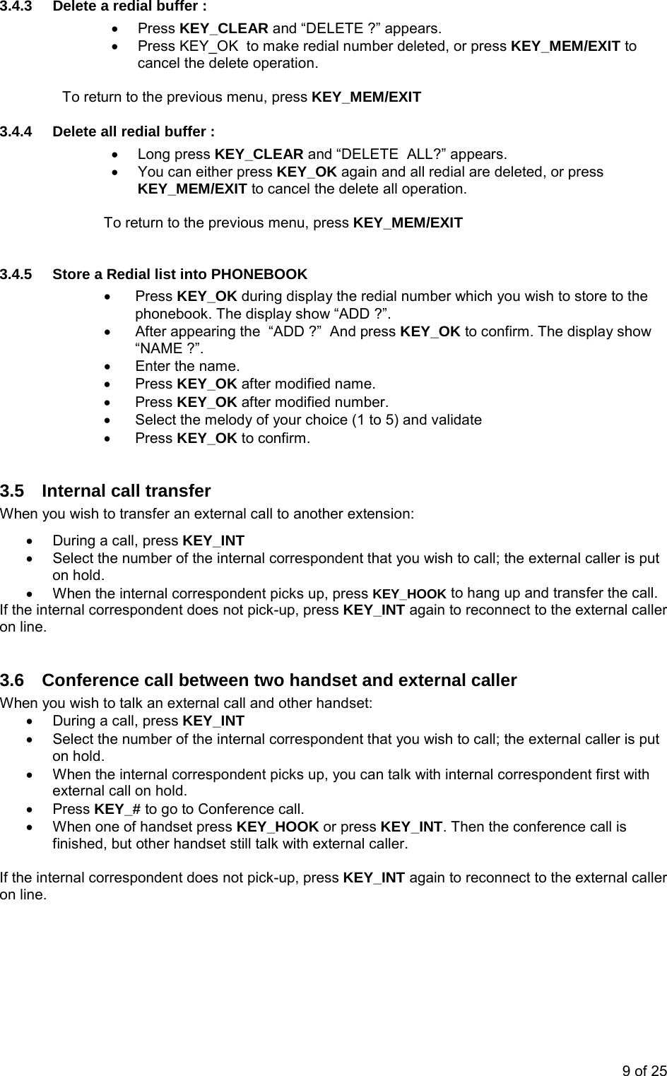 3.4.3  Delete a redial buffer : • Press KEY_CLEAR and “DELETE ?” appears.  •  Press KEY_OK  to make redial number deleted, or press KEY_MEM/EXIT to cancel the delete operation.  To return to the previous menu, press KEY_MEM/EXIT 3.4.4  Delete all redial buffer : • Long press KEY_CLEAR and “DELETE  ALL?” appears.  •  You can either press KEY_OK again and all redial are deleted, or press KEY_MEM/EXIT to cancel the delete all operation.   To return to the previous menu, press KEY_MEM/EXIT  3.4.5  Store a Redial list into PHONEBOOK • Press KEY_OK during display the redial number which you wish to store to the phonebook. The display show “ADD ?”. •  After appearing the  “ADD ?”  And press KEY_OK to confirm. The display show “NAME ?”. •  Enter the name. • Press KEY_OK after modified name. • Press KEY_OK after modified number. •  Select the melody of your choice (1 to 5) and validate • Press KEY_OK to confirm.  3.5  Internal call transfer  When you wish to transfer an external call to another extension: •  During a call, press KEY_INT •  Select the number of the internal correspondent that you wish to call; the external caller is put on hold. •  When the internal correspondent picks up, press KEY_HOOK to hang up and transfer the call. If the internal correspondent does not pick-up, press KEY_INT again to reconnect to the external caller on line.  3.6  Conference call between two handset and external caller When you wish to talk an external call and other handset: •  During a call, press KEY_INT •  Select the number of the internal correspondent that you wish to call; the external caller is put on hold. •  When the internal correspondent picks up, you can talk with internal correspondent first with external call on hold.  • Press KEY_# to go to Conference call. •  When one of handset press KEY_HOOK or press KEY_INT. Then the conference call is finished, but other handset still talk with external caller.  If the internal correspondent does not pick-up, press KEY_INT again to reconnect to the external caller on line.   9 of 25 