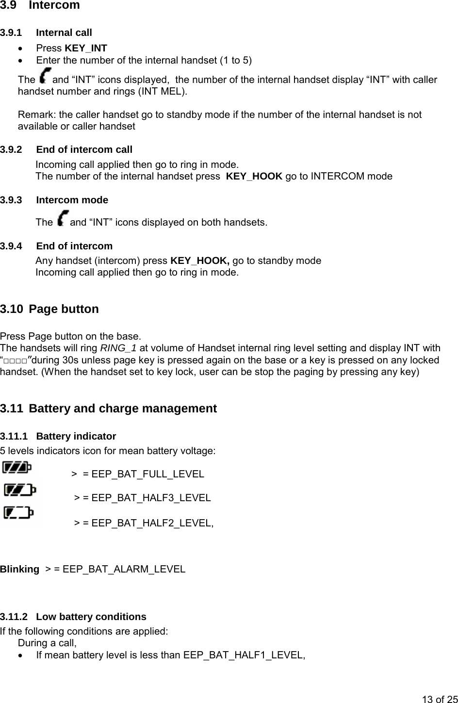   3.9 Intercom 3.9.1 Internal call • Press KEY_INT •  Enter the number of the internal handset (1 to 5) The  and “INT” icons displayed,  the number of the internal handset display “INT” with caller handset number and rings (INT MEL).  Remark: the caller handset go to standby mode if the number of the internal handset is not available or caller handset 3.9.2  End of intercom call Incoming call applied then go to ring in mode. The number of the internal handset press  KEY_HOOK go to INTERCOM mode 3.9.3 Intercom mode The  and “INT” icons displayed on both handsets. 3.9.4  End of intercom Any handset (intercom) press KEY_HOOK, go to standby mode Incoming call applied then go to ring in mode.  3.10 Page button  Press Page button on the base.  The handsets will ring RING_1 at volume of Handset internal ring level setting and display INT with “□□□□”during 30s unless page key is pressed again on the base or a key is pressed on any locked handset. (When the handset set to key lock, user can be stop the paging by pressing any key)  3.11 Battery and charge management 3.11.1 Battery indicator 5 levels indicators icon for mean battery voltage:    &gt;  = EEP_BAT_FULL_LEVEL    &gt; = EEP_BAT_HALF3_LEVEL    &gt; = EEP_BAT_HALF2_LEVEL,     Blinking  &gt; = EEP_BAT_ALARM_LEVEL   3.11.2  Low battery conditions If the following conditions are applied: During a call,  •  If mean battery level is less than EEP_BAT_HALF1_LEVEL, 13 of 25 