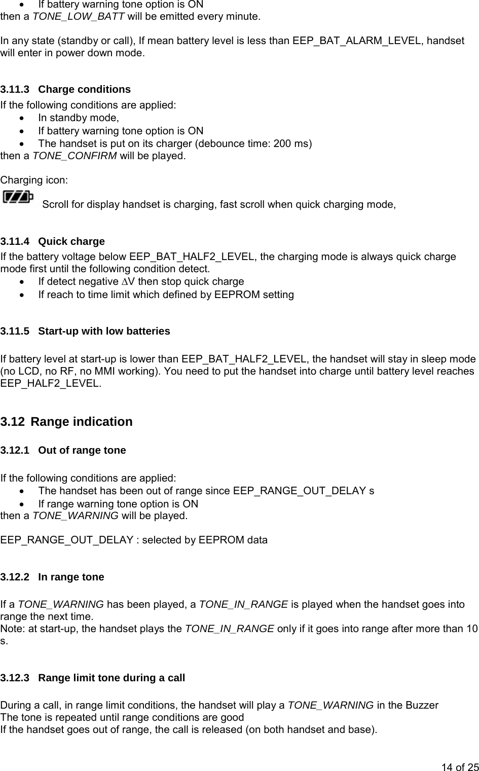 •  If battery warning tone option is ON then a TONE_LOW_BATT will be emitted every minute.  In any state (standby or call), If mean battery level is less than EEP_BAT_ALARM_LEVEL, handset will enter in power down mode.  3.11.3 Charge conditions If the following conditions are applied: •  In standby mode,  •  If battery warning tone option is ON •  The handset is put on its charger (debounce time: 200 ms) then a TONE_CONFIRM will be played.  Charging icon:  Scroll for display handset is charging, fast scroll when quick charging mode,   3.11.4 Quick charge If the battery voltage below EEP_BAT_HALF2_LEVEL, the charging mode is always quick charge mode first until the following condition detect. •  If detect negative ∆V then stop quick charge •  If reach to time limit which defined by EEPROM setting  3.11.5  Start-up with low batteries  If battery level at start-up is lower than EEP_BAT_HALF2_LEVEL, the handset will stay in sleep mode (no LCD, no RF, no MMI working). You need to put the handset into charge until battery level reaches EEP_HALF2_LEVEL.  3.12 Range indication 3.12.1  Out of range tone  If the following conditions are applied: •  The handset has been out of range since EEP_RANGE_OUT_DELAY s •  If range warning tone option is ON then a TONE_WARNING will be played.  EEP_RANGE_OUT_DELAY : selected by EEPROM data  3.12.2  In range tone  If a TONE_WARNING has been played, a TONE_IN_RANGE is played when the handset goes into range the next time. Note: at start-up, the handset plays the TONE_IN_RANGE only if it goes into range after more than 10 s.   3.12.3  Range limit tone during a call  During a call, in range limit conditions, the handset will play a TONE_WARNING in the Buzzer  The tone is repeated until range conditions are good  If the handset goes out of range, the call is released (on both handset and base). 14 of 25 