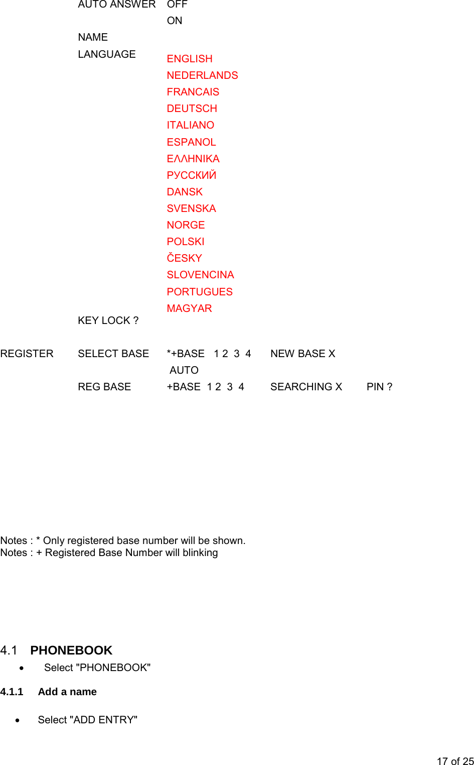  AUTO ANSWER OFF         ON      NAME         LANGUAGE ENGLISH              NEDERLANDS        FRANCAIS          DEUTSCH        ITALIANO        ESPANOL           ΕΛΛΗΝΙΚΑ       РУССКИЙ       DANSK        SVENSKA        NORGE        POLSKI        ČESKY        SLOVENCINA        PORTUGUES        MAGYAR       KEY LOCK ?                   REGISTER  SELECT BASE   *+BASE   1 2  3  4   NEW BASE X         AUTO       REG BASE   +BASE  1 2  3  4          SEARCHING X   PIN ?                    Notes : * Only registered base number will be shown.  Notes : + Registered Base Number will blinking       4.1  PHONEBOOK • Select &quot;PHONEBOOK&quot; 4.1.1 Add a name  • Select &quot;ADD ENTRY&quot; 17 of 25 