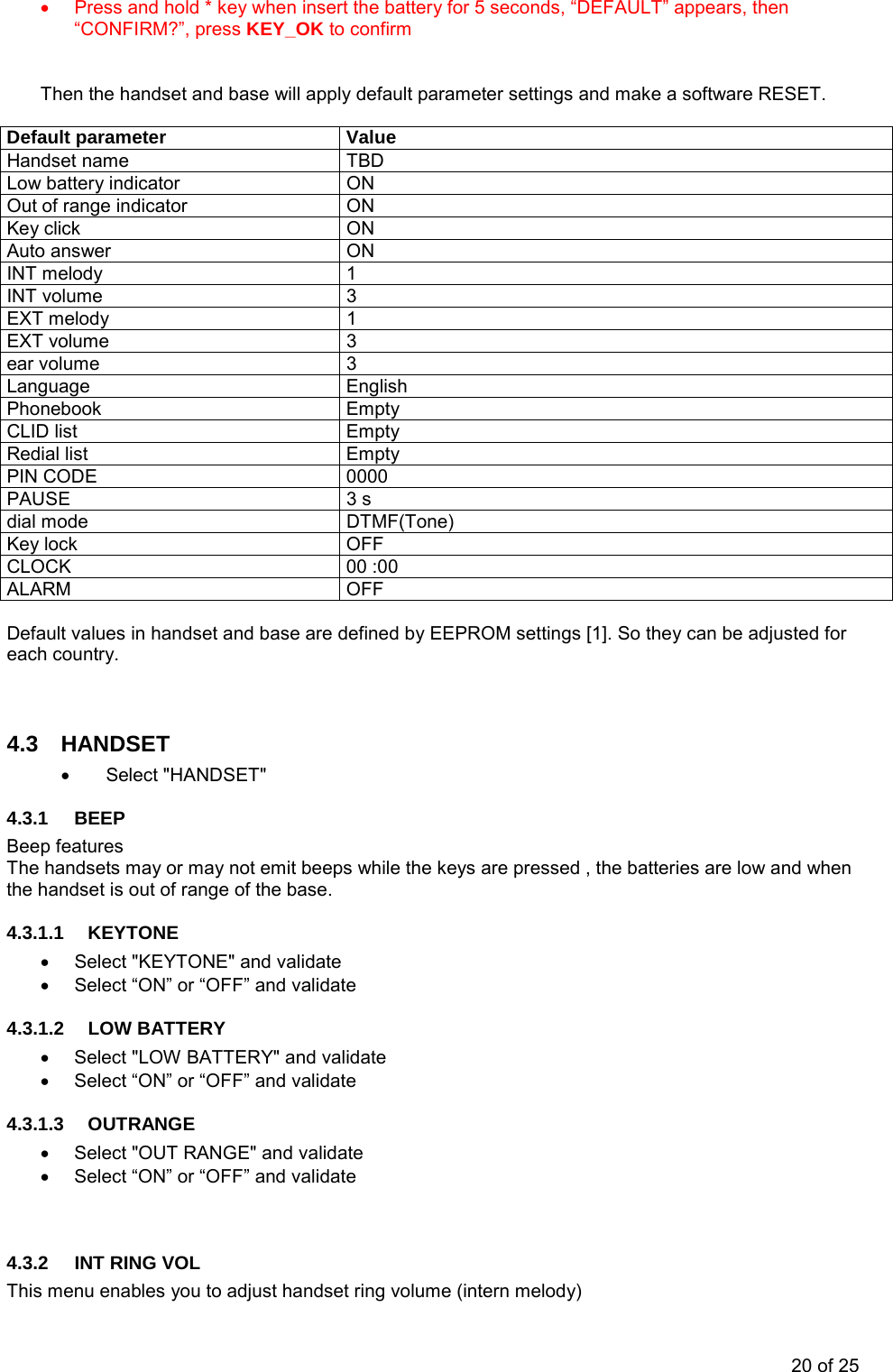 •  Press and hold * key when insert the battery for 5 seconds, “DEFAULT” appears, then “CONFIRM?”, press KEY_OK to confirm        Then the handset and base will apply default parameter settings and make a software RESET.  Default parameter  Value Handset name   TBD Low battery indicator  ON Out of range indicator  ON Key click  ON Auto answer  ON INT melody  1 INT volume  3 EXT melody  1 EXT volume  3 ear volume  3 Language English Phonebook Empty CLID list   Empty Redial list  Empty PIN CODE  0000 PAUSE   3 s dial mode  DTMF(Tone) Key lock  OFF CLOCK 00 :00 ALARM OFF  Default values in handset and base are defined by EEPROM settings [1]. So they can be adjusted for each country.   4.3 HANDSET • Select &quot;HANDSET&quot; 4.3.1 BEEP Beep features The handsets may or may not emit beeps while the keys are pressed , the batteries are low and when the handset is out of range of the base.  4.3.1.1 KEYTONE •  Select &quot;KEYTONE&quot; and validate •  Select “ON” or “OFF” and validate 4.3.1.2 LOW BATTERY •  Select &quot;LOW BATTERY&quot; and validate •  Select “ON” or “OFF” and validate 4.3.1.3 OUTRANGE •  Select &quot;OUT RANGE&quot; and validate •  Select “ON” or “OFF” and validate   4.3.2  INT RING VOL This menu enables you to adjust handset ring volume (intern melody) 20 of 25 