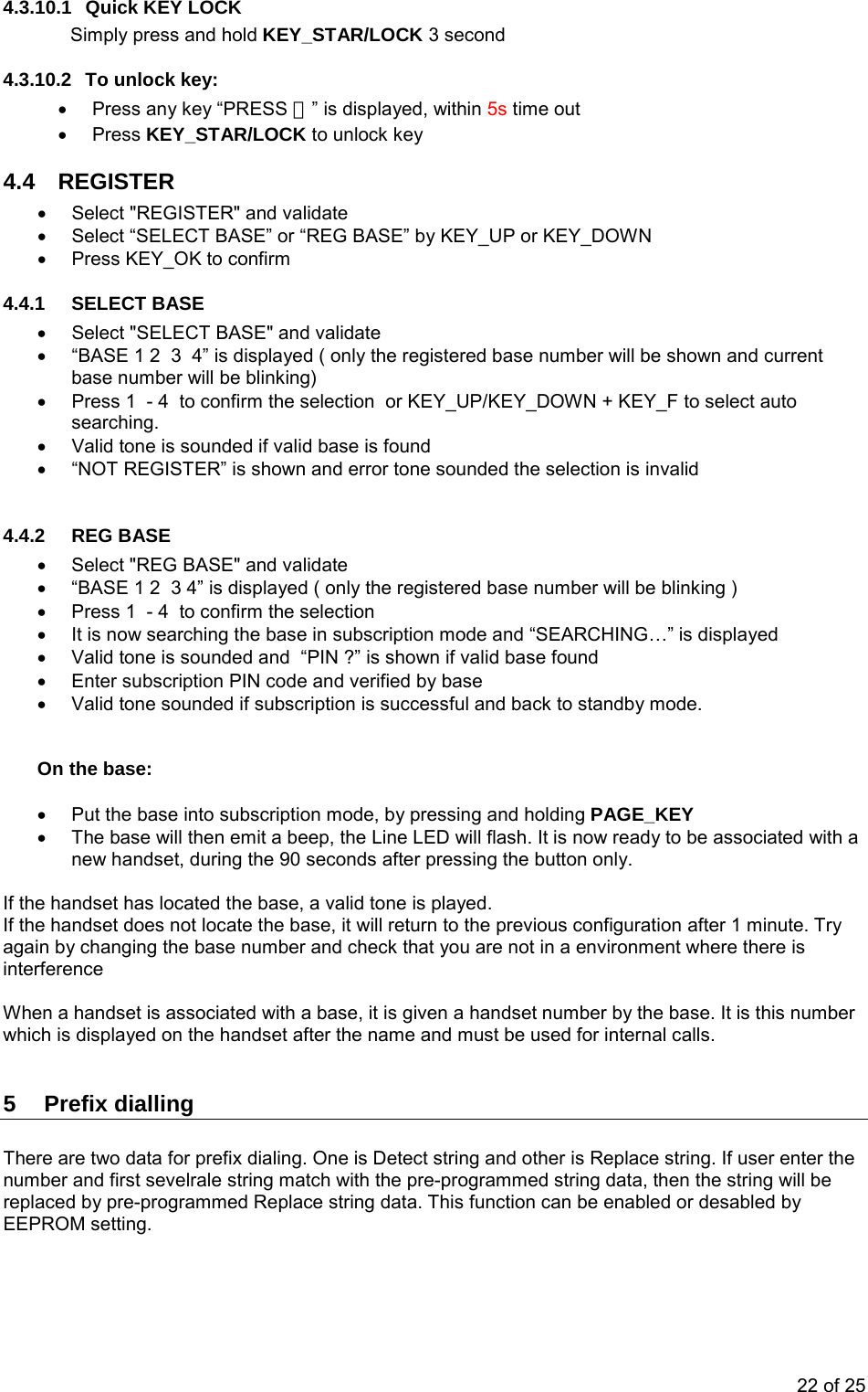 4.3.10.1  Quick KEY LOCK Simply press and hold KEY_STAR/LOCK 3 second 4.3.10.2  To unlock key: •  Press any key “PRESS ＊” is displayed, within 5s time out • Press KEY_STAR/LOCK to unlock key 4.4 REGISTER •  Select &quot;REGISTER&quot; and validate •  Select “SELECT BASE” or “REG BASE” by KEY_UP or KEY_DOWN •  Press KEY_OK to confirm  4.4.1  SELECT BASE  •  Select &quot;SELECT BASE&quot; and validate •  “BASE 1 2  3  4” is displayed ( only the registered base number will be shown and current base number will be blinking) •  Press 1  - 4  to confirm the selection  or KEY_UP/KEY_DOWN + KEY_F to select auto searching. •  Valid tone is sounded if valid base is found   •  “NOT REGISTER” is shown and error tone sounded the selection is invalid   4.4.2  REG BASE  •  Select &quot;REG BASE&quot; and validate •  “BASE 1 2  3 4” is displayed ( only the registered base number will be blinking ) •  Press 1  - 4  to confirm the selection  •  It is now searching the base in subscription mode and “SEARCHING…” is displayed  •  Valid tone is sounded and  “PIN ?” is shown if valid base found  •  Enter subscription PIN code and verified by base  •  Valid tone sounded if subscription is successful and back to standby mode.     On the base:  •  Put the base into subscription mode, by pressing and holding PAGE_KEY  •  The base will then emit a beep, the Line LED will flash. It is now ready to be associated with a new handset, during the 90 seconds after pressing the button only.  If the handset has located the base, a valid tone is played. If the handset does not locate the base, it will return to the previous configuration after 1 minute. Try again by changing the base number and check that you are not in a environment where there is interference  When a handset is associated with a base, it is given a handset number by the base. It is this number which is displayed on the handset after the name and must be used for internal calls.  5 Prefix dialling  There are two data for prefix dialing. One is Detect string and other is Replace string. If user enter the number and first sevelrale string match with the pre-programmed string data, then the string will be replaced by pre-programmed Replace string data. This function can be enabled or desabled by EEPROM setting.  22 of 25 