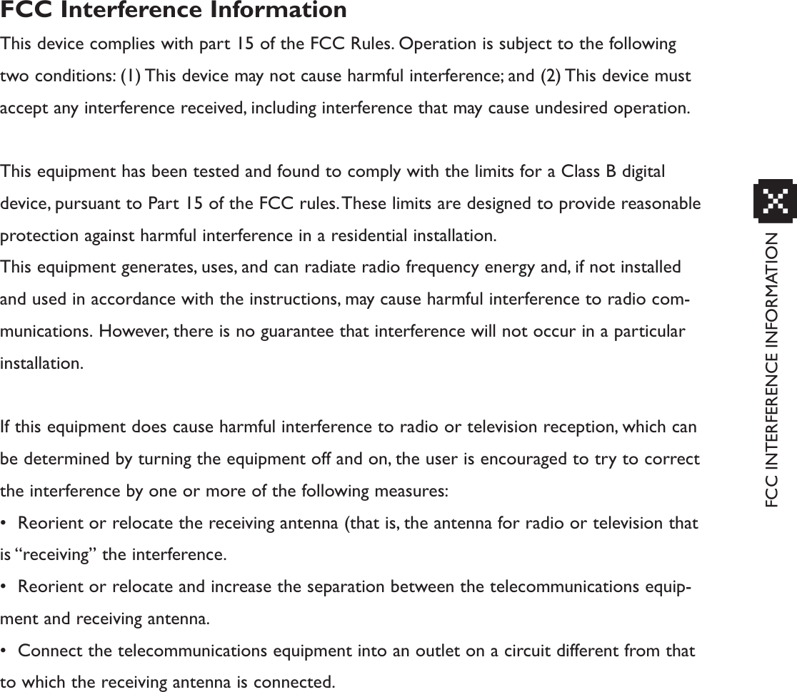 FCC INTERFERENCE INFORMATIONxFCC Interference InformationThis device complies with part 15 of the FCC Rules. Operation is subject to the followingtwo conditions: (1) This device may not cause harmful interference; and (2) This device mustaccept any interference received, including interference that may cause undesired operation.This equipment has been tested and found to comply with the limits for a Class B digitaldevice, pursuant to Part 15 of the FCC rules.These limits are designed to provide reasonableprotection against harmful interference in a residential installation.This equipment generates, uses, and can radiate radio frequency energy and, if not installedand used in accordance with the instructions, may cause harmful interference to radio com-munications. However, there is no guarantee that interference will not occur in a particularinstallation.If this equipment does cause harmful interference to radio or television reception, which canbe determined by turning the equipment off and on, the user is encouraged to try to correctthe interference by one or more of the following measures:• Reorient or relocate the receiving antenna (that is, the antenna for radio or television thatis “receiving” the interference.• Reorient or relocate and increase the separation between the telecommunications equip-ment and receiving antenna.• Connect the telecommunications equipment into an outlet on a circuit different from thatto which the receiving antenna is connected.