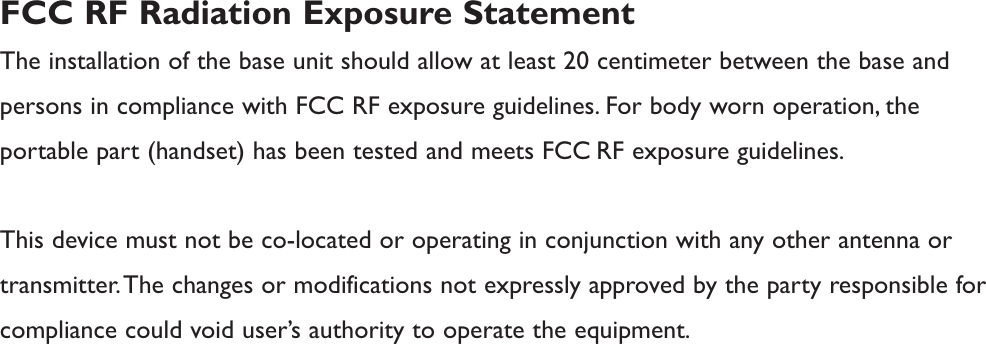 FCC RF Radiation Exposure StatementThe installation of the base unit should allow at least 20 centimeter between the base andpersons in compliance with FCC RF exposure guidelines. For body worn operation, theportable part (handset) has been tested and meets FCC RF exposure guidelines.This device must not be co-located or operating in conjunction with any other antenna ortransmitter.The changes or modifications not expressly approved by the party responsible forcompliance could void user’s authority to operate the equipment.