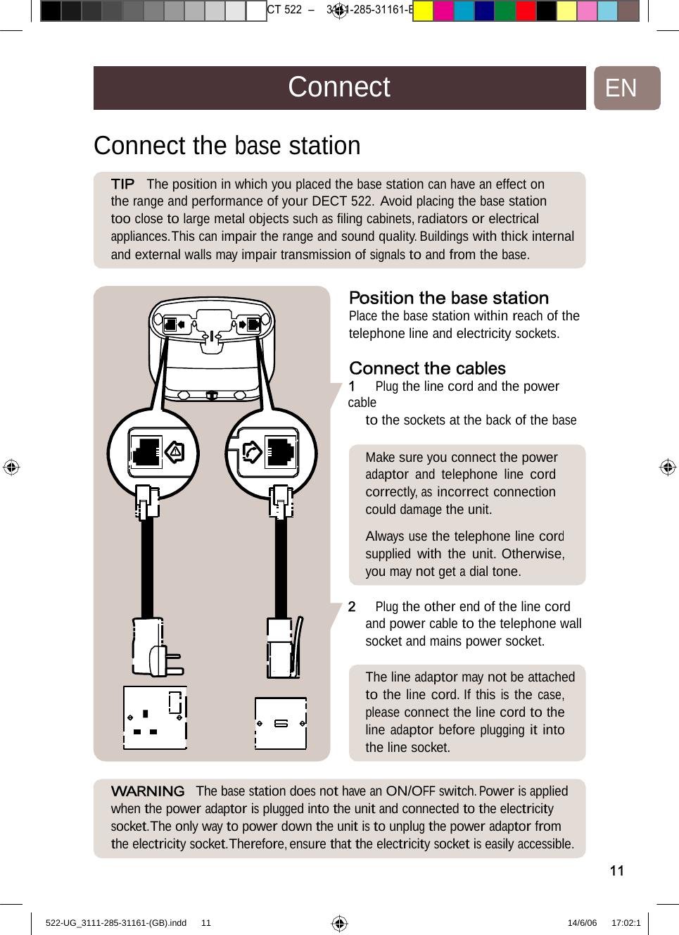 7471 – hilips DEB) –1 14.06.06CT522–3111-285-31161-ConnectENConnect the basestationTIP  Theposition in whichyouplacedthebasestationcan haveaneffect on the range and performance of your DECT 522. Avoid placing the base station too close to large metal objects such as ﬁling cabinets, radiators or electrical appliances.This can impair the range and sound quality. Buildings with thick internal and external walls may impair transmission of signals to and from the base. Positionthebasestation Place the base station within reach of the telephone line and electricity sockets. Connectthecables1   Plug the line cord and the power cable to the sockets at the back of the base Makesure youconnectthe power adaptor and telephone line cord correctly, as incorrect connection could damage the unit.  Always use the telephone line cordsupplied with the unit. Otherwise,youmaynotgetadialtone. 2 Plugtheotherendoftheline cord and power cable to the telephone wall socket and mains power socket. The lineadaptormaynotbe attached to the line cord. If this is the case, please connect the line cord to the line adaptor before plugging it into theline socket.WARNING  The base stationdoesnothaveanON/OFF switch.Poweris applied when the power adaptor is plugged into the unit and connected to the electricity socket.The only way to power down the unit is to unplug the power adaptor from the electricity socket.Therefore, ensure that the electricity socket is easily accessible. 11522-UG_3111-285-31161-(GB).indd    11 14/6/06   17:02:1 