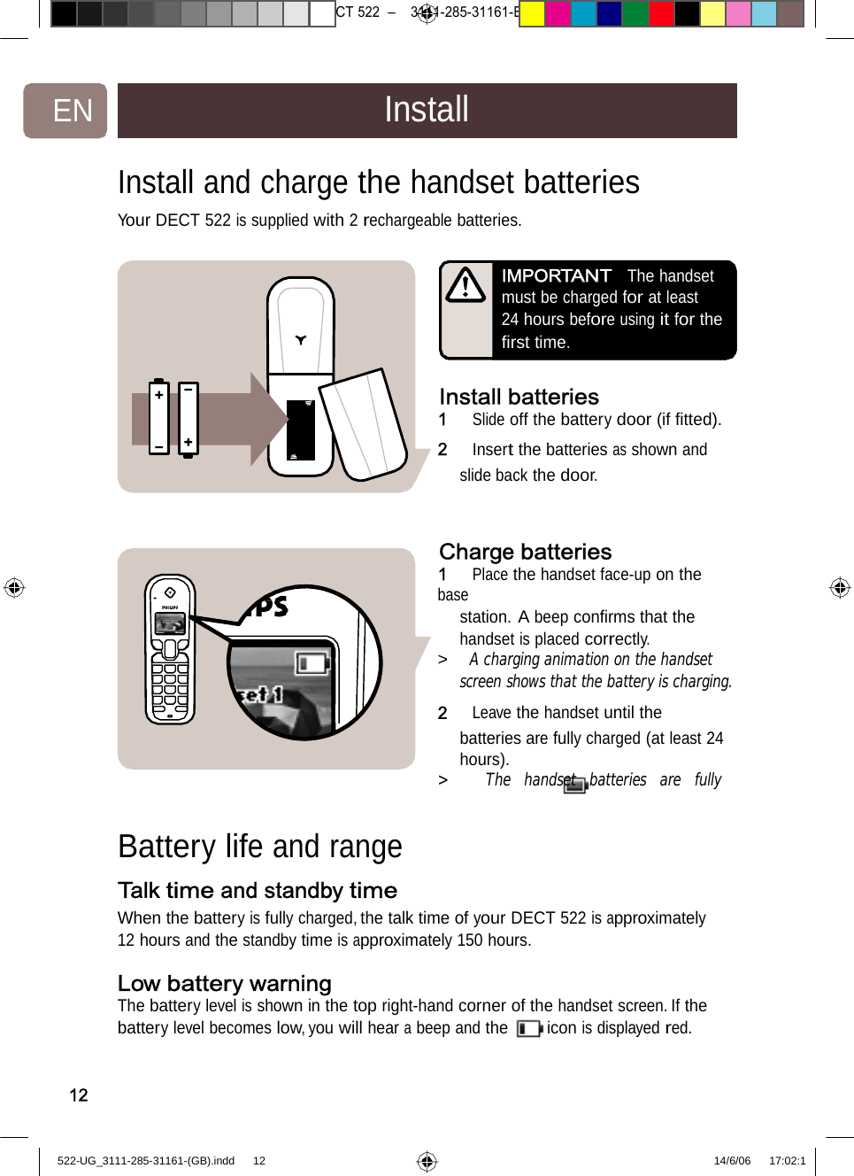 7471 – hilips DEB) –1 14.06.06CT522–3111-285-31161-EN InstallInstall and chargethehandsetbatteries Your DECT 522 is supplied with2rechargeablebatteries. IMPORTANTThe handset must be charged for at least 24 hours before using it for the ﬁrst time. Install batteries1   Slide off the battery door (if ﬁtted). 2   Insert the batteries as shown and slide backthedoor.Chargebatteries1   Place the handset face-up on the base station. A beep conﬁrms that the handset is placed correctly. &gt;   A charging animation on the handset screen shows that the battery is charging.2   Leave the handset until the batteries are fully charged (at least 24 hours). &gt;   The handset batteries are fully Batterylife and rangeTalk time and standby time When the battery is fully charged, the talk time of your DECT 522 is approximately 12 hours andthe standby timeisapproximately150hours. Low battery warning The battery level is shown in the top right-hand corner of the handset screen. If the battery level becomes low, you will hear a beep and the icon is displayed red. 12522-UG_3111-285-31161-(GB).indd    12 14/6/06   17:02:1 