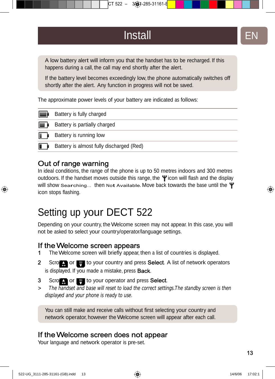 7471 – hilips DEB) –1 14.06.06    CT522–3111-285-31161-InstallENA low battery alert will informyouthatthehandsethastoberecharged. If this happens during a call, the call may end shortly after the alert.  If the battery level becomes exceedingly low, the phone automatically switches off shortly after the alert. Any functioninprogresswill notbesaved.The approximate power levels ofyour batteryareindicatedasfollows:Battery is fully charged  Battery is partially charged  Battery is running low  Battery is almost fully discharged(Red)Out of range warningIn ideal conditions, the range of the phone is up to 50 metres indoors and 300 metres outdoors. If the handset moves outside this range, the icon will ﬂash and the display will show Searching…  then Not Available. Move back towards the base until the icon stops ﬂashing. Settingup your DECT522 Depending on your country, the Welcome screen may not appear. In this case, you will not be askedto select your country/operator/languagesettings.If the Welcome screenappears1   The Welcome screen will brieﬂy appear, then a list of countries is displayed. 2   Scroll or to your country and press Select. A list of network operators is displayed. If you made a mistake, press Back. 3   Scroll or to your operator and press Select. &gt;   The handset and base will reset to load the correct settings.The standby screen is thendisplayed and your phone is ready to use. You can still make and receivecallswithoutﬁrst selectingyour countryand network operator, however the Welcome screen will appear after each call. If the Welcome screendoesnotappearYour languageand network operatorispre-set. 13522-UG_3111-285-31161-(GB).indd    13 14/6/06   17:02:1 