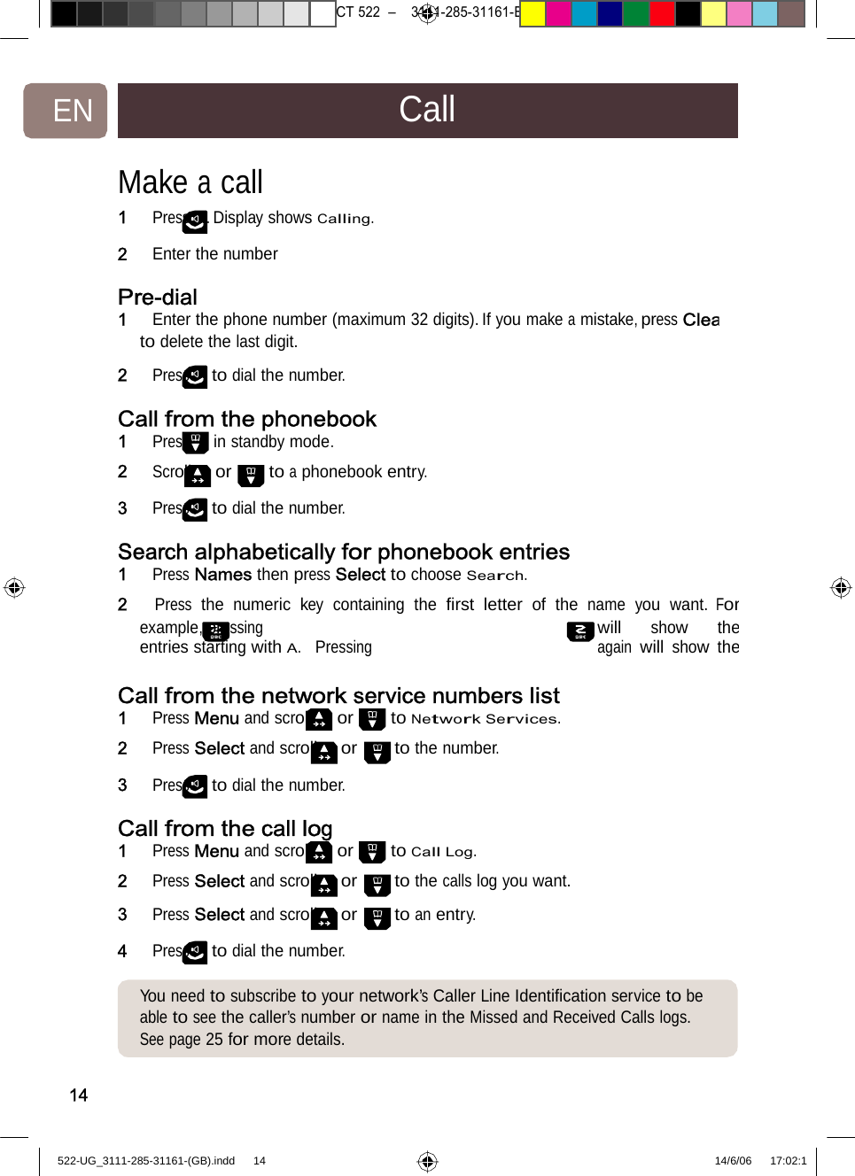 7471 – hilips DEB) –1 14.06.06CT522–3111-285-31161-EN CallMake acall 1   Press . Display shows Calling.2   Enter thenumber Pre-dial 1   Enter the phone number (maximum 32 digits). If you make a mistake, press Cleato delete the last digit. 2   Press to dial the number. Call fromthe phonebook1   Press in standby mode. 2   Scroll or to a phonebook entry.3   Press to dial the number. Search alphabeticallyforphonebookentries1   Press Names then press Select to choose Search. 2   Press the numeric key containing the ﬁrst letter of the name you want. Forexample, pressing will show theentries starting with A.  Pressing again will show theCall fromthe networkservicenumberslist1   Press Menu and scroll or to Network Services.2   Press Select and scroll or to the number. 3   Press to dial the number. Call fromthe call log1   Press Menu and scroll or to Call Log. 2   Press Select and scroll or to the calls log you want.3   Press Select and scroll or to an entry. 4   Press to dial the number. You needto subscribe to your network’sCallerLineIdentiﬁcationservice to be able to see the caller’s number or name in the Missed and Received Calls logs. See page25 for more details.14522-UG_3111-285-31161-(GB).indd    14 14/6/06   17:02:1 