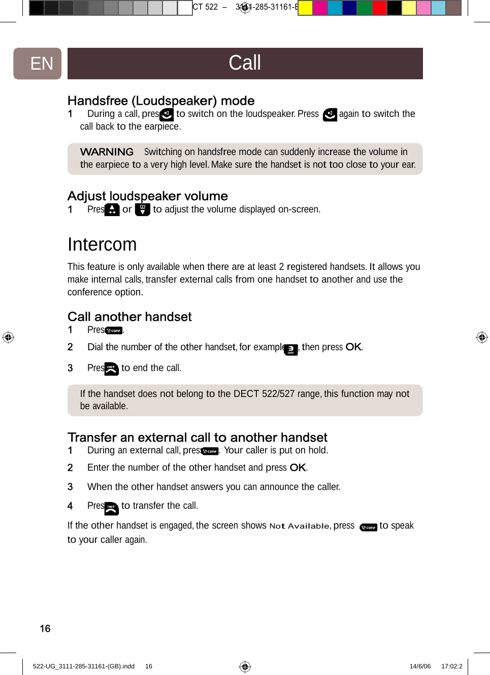 7471 – hilips DEB) –1 14.06.06CT522–3111-285-31161-EN CallHandsfree (Loudspeaker)mode1   During a call, press to switch on the loudspeaker. Press again to switch the call back to the earpiece. WARNING  Switching on handsfreemode cansuddenlyincreasethe volume in the earpiece to a very high level. Make sure the handset is not too close to your ear. Adjust loudspeaker volume1   Press or to adjust thevolumedisplayedon-screen.Intercom  This feature is only available when there are at least 2 registered handsets. It allows you make internal calls, transfer external calls from one handset to another and use the conference option. Call another handset1   Press . 2   Dial the number of the other handset, for example , then press OK.3   Press to end the call. If the handset does not belongtothe DECT522/527range,thisfunctionmay not be available. Transferan external calltoanotherhandset1   During an external call, press . Your caller is put on hold. 2   Enter the number of the other handset and press OK. 3   When the other handset answers you can announce the caller. 4   Press to transfer the call.  If the other handset is engaged, the screen shows Not Available, press to speak to your calleragain. 16522-UG_3111-285-31161-(GB).indd    16 14/6/06   17:02:2 