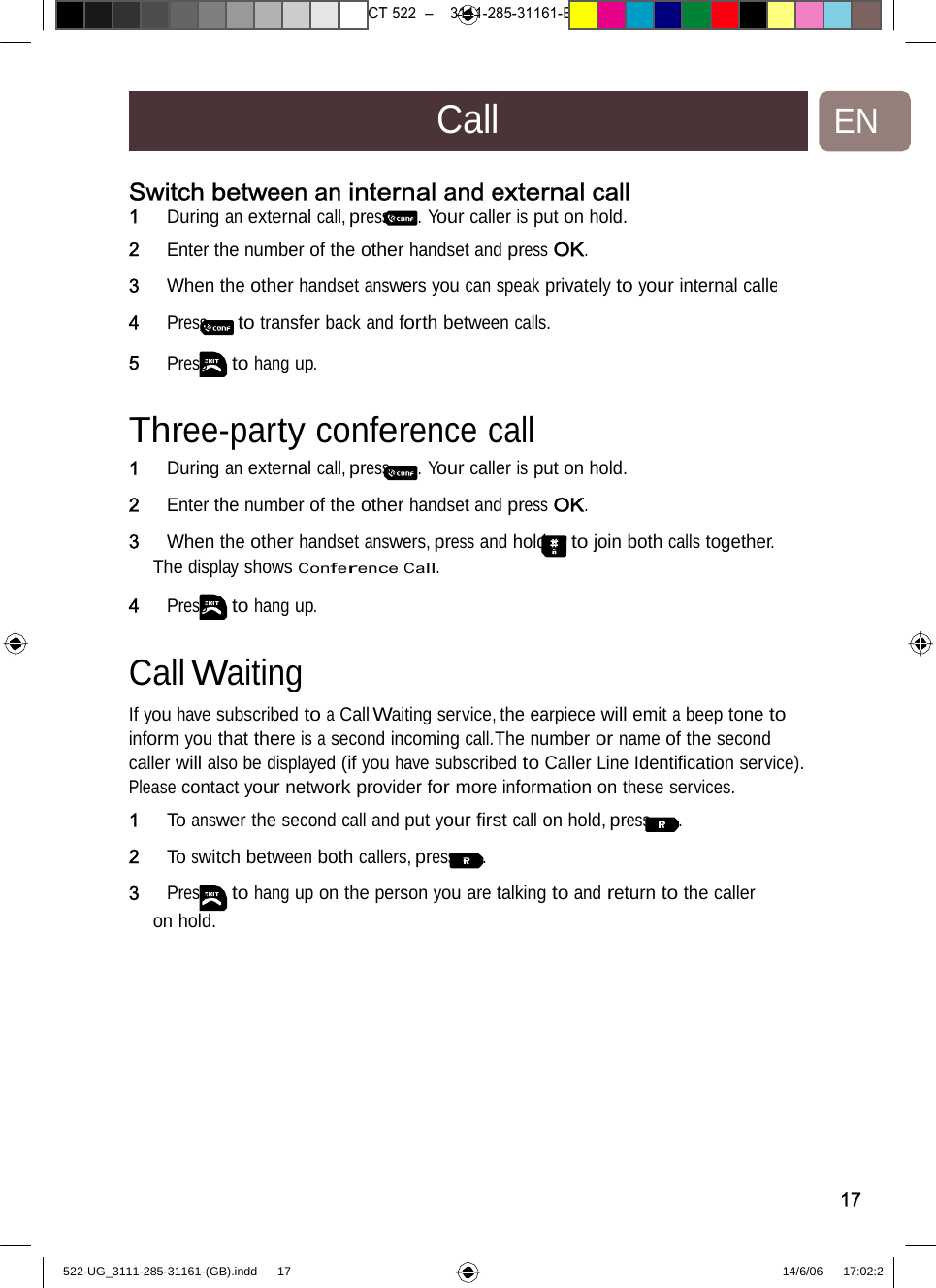 7471 – hilips DEB) –1 14.06.06CT522–3111-285-31161-CallENSwitch between an internalandexternalcall1   During an external call, press . Your caller is put on hold. 2   Enter the number of the other handset and press OK. 3   When the other handset answers you can speak privately to your internal calle4   Press to transfer back and forth between calls. 5   Press to hang up. Three-party conferencecall1   During an external call, press . Your caller is put on hold. 2   Enter the number of the other handset and press OK. 3   When the other handset answers, press and hold to join both calls together. The display shows Conference Call. 4   Press to hang up. Call Waiting  If you have subscribed to a Call Waiting service, the earpiece will emit a beep tone to inform you that there is a second incoming call.The number or name of the second caller will also be displayed (if you have subscribed to Caller Line Identiﬁcation service). Please contact your network provider for more information on these services. 1   To answer the second call and put your ﬁrst call on hold, press . 2   To switch between both callers, press . 3   Press to hang up on the person you are talking to and return to the caller on hold. 17522-UG_3111-285-31161-(GB).indd    17 14/6/06   17:02:2 