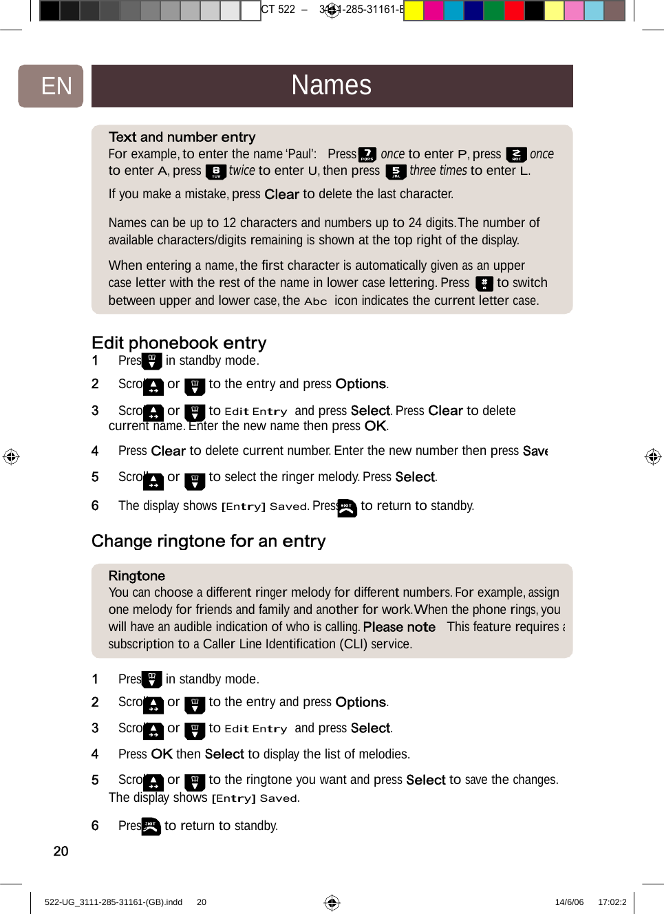 7471 – hilips DEB) –1 14.06.06CT522–3111-285-31161-EN NamesText andnumber entry For example, to enter the name ‘Paul’:  Press once to enter P, press onceto enter A, press twice to enter U, then press three times to enter L. If you make a mistake, press Clear to delete the last character.  Names can be up to 12 characters and numbers up to 24 digits.The number of available characters/digits remaining is shown at the top right of the display.  When entering a name, the ﬁrst character is automatically given as an upper case letter with the rest of the name in lower case lettering. Press to switch between upper and lower case, the Abc  icon indicates the current letter case. Edit phonebook entry1   Press in standby mode. 2   Scroll or to the entry and press Options.  3   Scroll or to Edit Entry  and press Select. Press Clear to delete current name. Enter the new name then press OK. 4   Press Clear to delete current number. Enter the new number then press Save5   Scroll or to select the ringer melody. Press Select. 6   The display shows [Entry] Saved. Press to return to standby. Change ringtone for anentryRingtoneYou can choose a different ringer melody for different numbers. For example, assign one melody for friends and family and another for work.When the phone rings, you will have an audible indication of who is calling. Please note  This feature requires asubscription to a Caller Line Identiﬁcation (CLI) service. 201   Press in standby mode.2   Scroll or to the entry and press Options. 3   Scroll or to Edit Entry  and press Select. 4   Press OK then Select to display the list of melodies. 5   Scroll or to the ringtone you want and press Select to save the changes. The display shows [Entry] Saved. 6   Press to return to standby. 522-UG_3111-285-31161-(GB).indd    20 14/6/06   17:02:2 