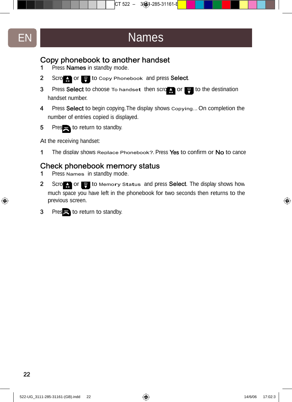 7471 – hilips DEB) –1 14.06.06CT522–3111-285-31161-EN NamesCopy phonebook to anotherhandset1   Press Names in standby mode. 2   Scroll or to Copy Phonebook  and press Select. 3   Press Select to choose To handset  then scroll or to the destination handset number. 4   Press Select to begin copying.The display shows Copying... On completion the number of entries copied is displayed. 5   Press to return to standby. At the receiving handset: 1ThedisplayshowsReplacePhonebook?.PressYestoconﬁrmorNotocanceCheck phonebook memorystatus1   Press Names  in standby mode. 2   Scroll or to Memory Status  and press Select. The display shows howmuch space you have left in the phonebook for two seconds then returns to theprevious screen. 3   Press to return to standby. 22522-UG_3111-285-31161-(GB).indd    22 14/6/06   17:02:3 