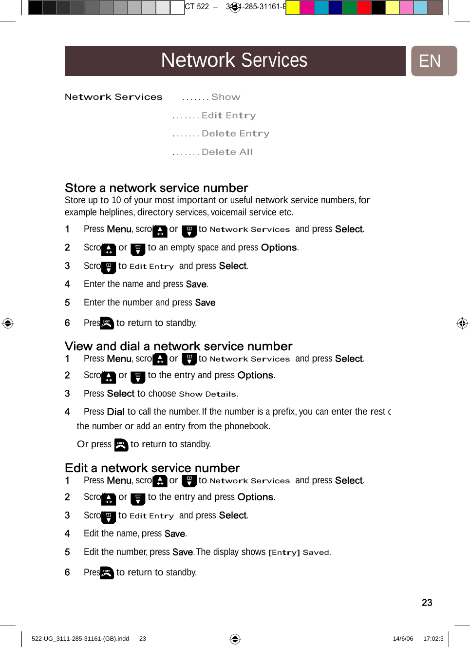 7471 – hilips DEB) –1 14.06.06CT522–3111-285-31161-NetworkServicesENNetworkServices     .......Show. . .....EditEntry. . .....DeleteEntry. . .....DeleteAllStore a network servicenumberStore up to 10 of your most important or useful network service numbers, for example helplines, directory services, voicemail service etc. 1   Press Menu, scroll or to Network Services  and press Select. 2   Scroll or to an empty space and press Options. 3   Scroll to Edit Entry  and press Select. 4   Enter the name and press Save. 5   Enter the number and press Save 6   Press to return to standby. View anddial a networkservicenumber1   Press Menu, scroll or to Network Services  and press Select. 2   Scroll or to the entry and press Options. 3   Press Select to choose Show Details. 4   Press Dial to call the number. If the number is a preﬁx, you can enter the rest othe number or add an entry from the phonebook.  Or pressto return to standby. Edit a network servicenumber1   Press Menu, scroll or to Network Services  and press Select.2   Scroll or to the entry and press Options. 3   Scroll to Edit Entry  and press Select. 4   Edit the name, press Save. 5   Edit the number, press Save.The display shows [Entry] Saved. 6   Press to return to standby. 23522-UG_3111-285-31161-(GB).indd    23 14/6/06   17:02:3 