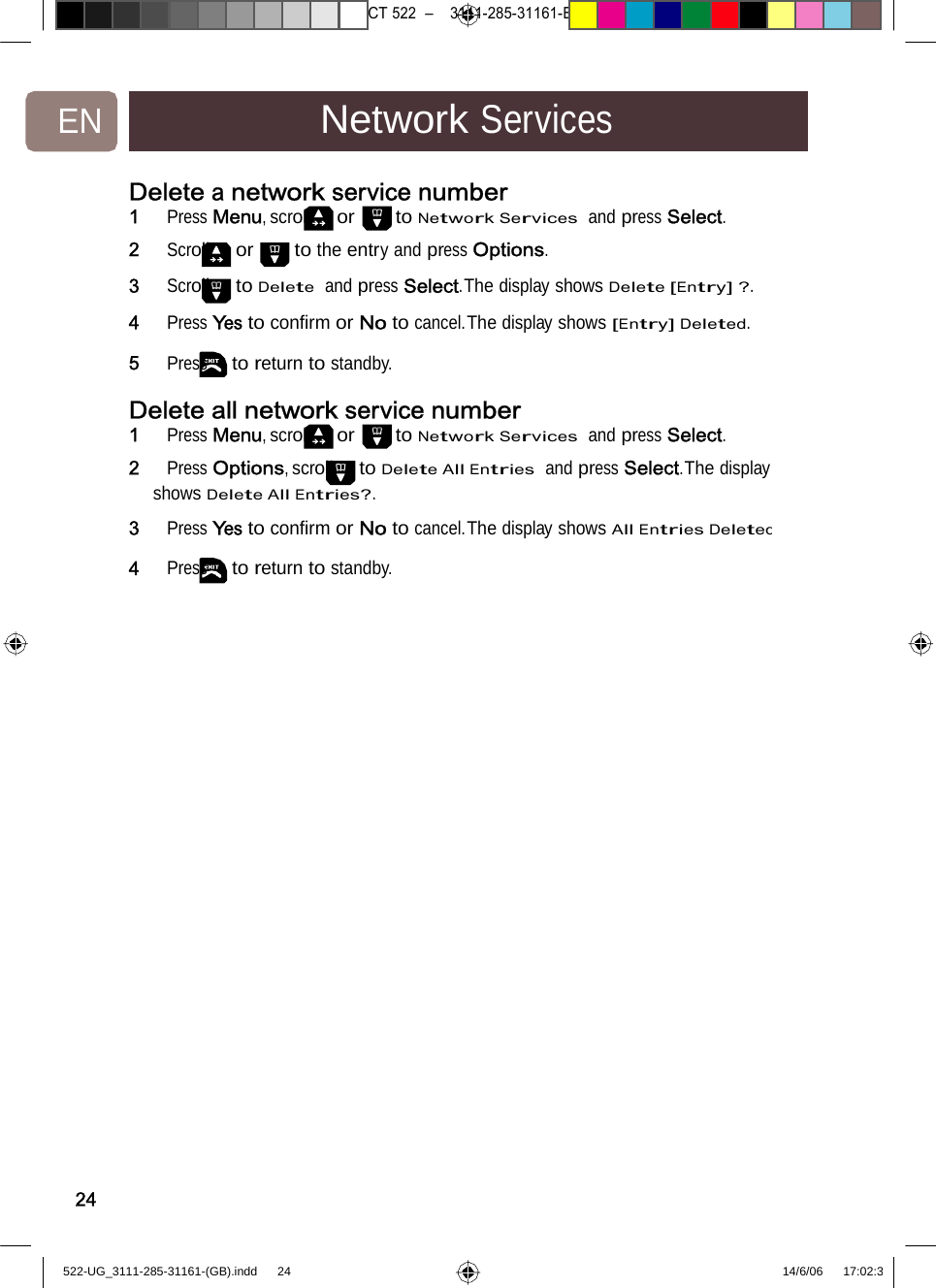 7471 – hilips DEB) –1 14.06.06CT522–3111-285-31161-EN NetworkServicesDelete anetwork servicenumber1   Press Menu, scroll or to Network Services  and press Select. 2   Scroll or to the entry and press Options. 3   Scroll to Delete  and press Select.The display shows Delete [Entry] ?. 4   Press Yes to conﬁrm or No to cancel.The display shows [Entry] Deleted. 5   Press to return to standby. Delete allnetwork servicenumber1   Press Menu, scroll or to Network Services  and press Select. 2   Press Options, scroll to Delete All Entries  and press Select.The display shows Delete All Entries?. 3   Press Yes to conﬁrm or No to cancel.The display shows All Entries Deleted4   Press to return to standby. 24522-UG_3111-285-31161-(GB).indd    24 14/6/06   17:02:3 