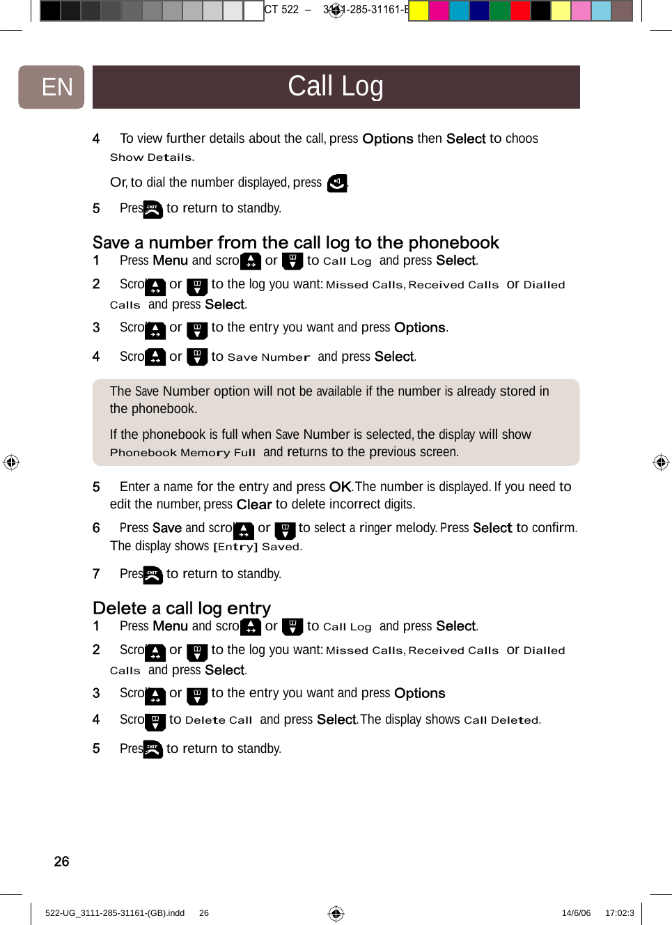 7471 – hilips DEB) –1 14.06.06CT522–3111-285-31161-EN CallLog4   To viewfurther details aboutthecall,pressOptionsthenSelecttochoosShow Details.  Or, to dial the number displayed, press . 5   Press to return to standby. Save a number from thecalllogtothephonebook1   Press Menu and scroll or to Call Log  and press Select. 2   Scroll or to the log you want: Missed Calls, Received Calls  or Dialled Calls  and press Select. 3   Scroll or to the entry you want and press Options. 4   Scroll or to Save Number  andpressSelect. The SaveNumber option will notbeavailableifthenumberisalreadystored in the phonebook.  If the phonebook is full when Save Number is selected, the display will show Phonebook Memory Full  and returns to the previous screen. 5   Enter aname for the entryandpressOK.Thenumberisdisplayed.Ifyou need to edit the number, press Clear to delete incorrect digits. 6   Press Save and scroll or to select a ringer melody. Press Select to conﬁrm. The display shows [Entry] Saved. 7   Press to return to standby. Delete acall log entry1   Press Menu and scroll or to Call Log  and press Select. 2   Scroll or to the log you want: Missed Calls, Received Calls  or Dialled Calls  and press Select. 3   Scroll or to the entry you want and press Options 4   Scroll to Delete Call  and press Select.The display shows Call Deleted. 5   Press to return to standby. 26522-UG_3111-285-31161-(GB).indd    26 14/6/06   17:02:3 