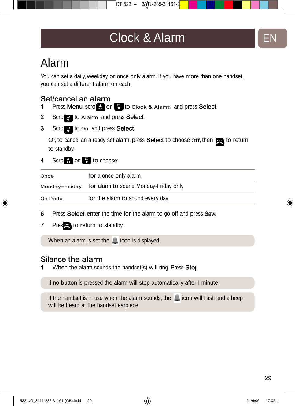 7471 – hilips DEB) –1 14.06.06CT522–3111-285-31161-Clock&amp;AlarmENAlarm  You can set a daily, weekday or once only alarm. If you have more than one handset, you can set adifferent alarm oneach.Set/cancel an alarm 1   Press Menu, scroll or to Clock &amp; Alarm  and press Select. 2   Scroll to Alarm  and press Select. 3   Scroll to On  and press Select. Or, to cancel an already set alarm, press Select to choose Off, then to return to standby. 4   Scroll or to choose: Once for a once onlyalarm Monday-Friday for alarm to sound Monday-Friday only On Daily for the alarm to sound every day 6   Press Select, enter the timeforthealarmtogooffandpressSave7   Press to return to standby. When analarm is set the iconisdisplayed.Silence the alarm 1   When the alarm sounds thehandset(s)willring.PressStopIf no button is pressed the alarmwillstopautomaticallyafterIminute.If the handset is in use whenthealarmsounds,the iconwillﬂashanda beep will be heard at the handset earpiece. 29522-UG_3111-285-31161-(GB).indd    29 14/6/06   17:02:4 