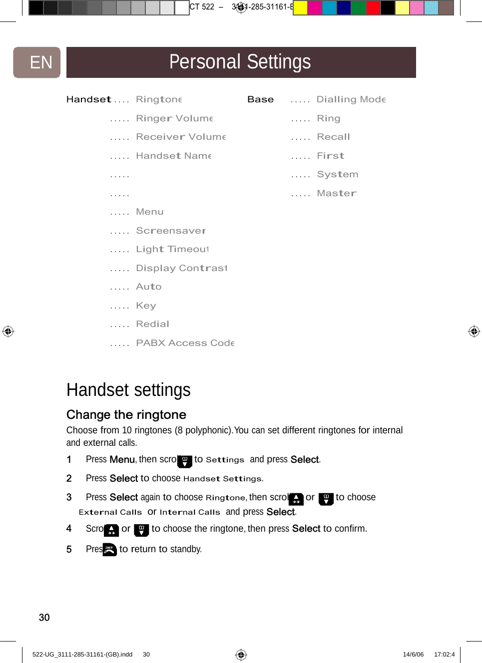 7471 – hilips DEB) –1 14.06.06CT522–3111-285-31161-EN PersonalSettingsHandset ... .  RingtoneBase.....DiallingMode. ... .  Ringer Volume.....Ring. ... .  Receiver Volume.....Recall. ... .  Handset Name.....First. ... .  .....System. ... .  .....Master. ... .  Menu . ... .  Screensaver. ... .  Light Timeout. ... .  Display Contrast. ... .  Auto . ... .  Key . ... .  Redial . ... .  PABX AccessCodeHandset settingsChange the ringtone Choose from 10 ringtones (8 polyphonic).You can set different ringtones for internal and external calls. 1   Press Menu, then scroll to Settings  and press Select. 2   Press Select to choose Handset Settings. 3   Press Select again to choose Ringtone, then scroll or to choose External Calls  or Internal Calls  and press Select. 4   Scroll or to choose the ringtone, then press Select to conﬁrm. 5   Press to return to standby. 30522-UG_3111-285-31161-(GB).indd    30 14/6/06   17:02:4 